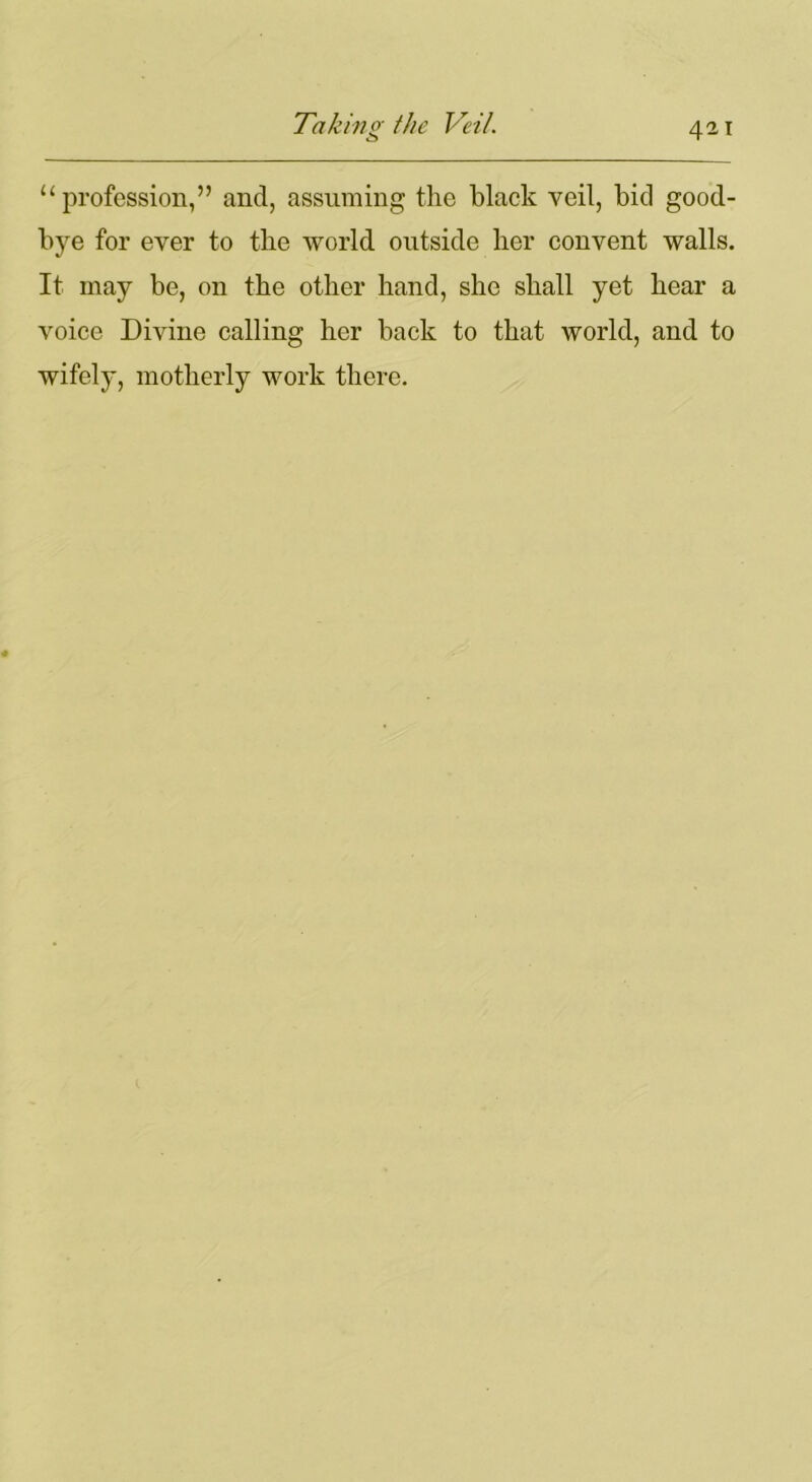 “profession,” and, assuming the black veil, bid good- bye for ever to the world outside her convent walls. It may be, on the other hand, she shall yet hear a voice Divine calling her back to that world, and to wifely, motherly work there.