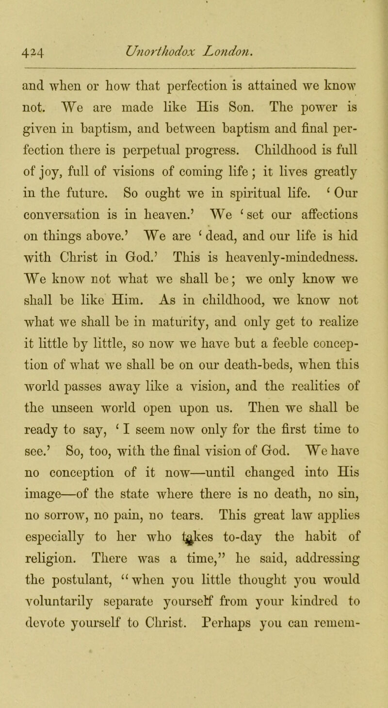 and when or how that perfection is attained we know not. We are made like His Son. The power is given in baptism, and between baptism and final per- fection there is perpetual progress. Childhood is full of joy, full of visions of coming life ; it lives greatly in the future. So ought we in spiritual life. 1 Our conversation is in heaven.’ We ‘set our affections on things above.’ We are 1 dead, and our life is hid with Christ in God.’ This is heavenly-mindedness. We know not what we shall be; we only know we shall be like Him. As in childhood, we know not what we shall be in maturity, and only get to realize it little by little, so now we have but a feeble concep- tion of what we shall be on our death-beds, when this world passes away like a vision, and the realities of the unseen world open upon us. Then we shall be ready to say, ‘ I seem now only for the first time to see.’ So, too, with the final vision of God. We have no conception of it now—until changed into His image—of the state where there is no death, no sin, no sorrow, no pain, no tears. This great law applies especially to her who l^kes to-day the habit of religion. There was a time,” he said, addressing the postulant, “when you little thought you would voluntarily separate yourself from your kindred to devote yourself to Christ. Perhaps you can remem-