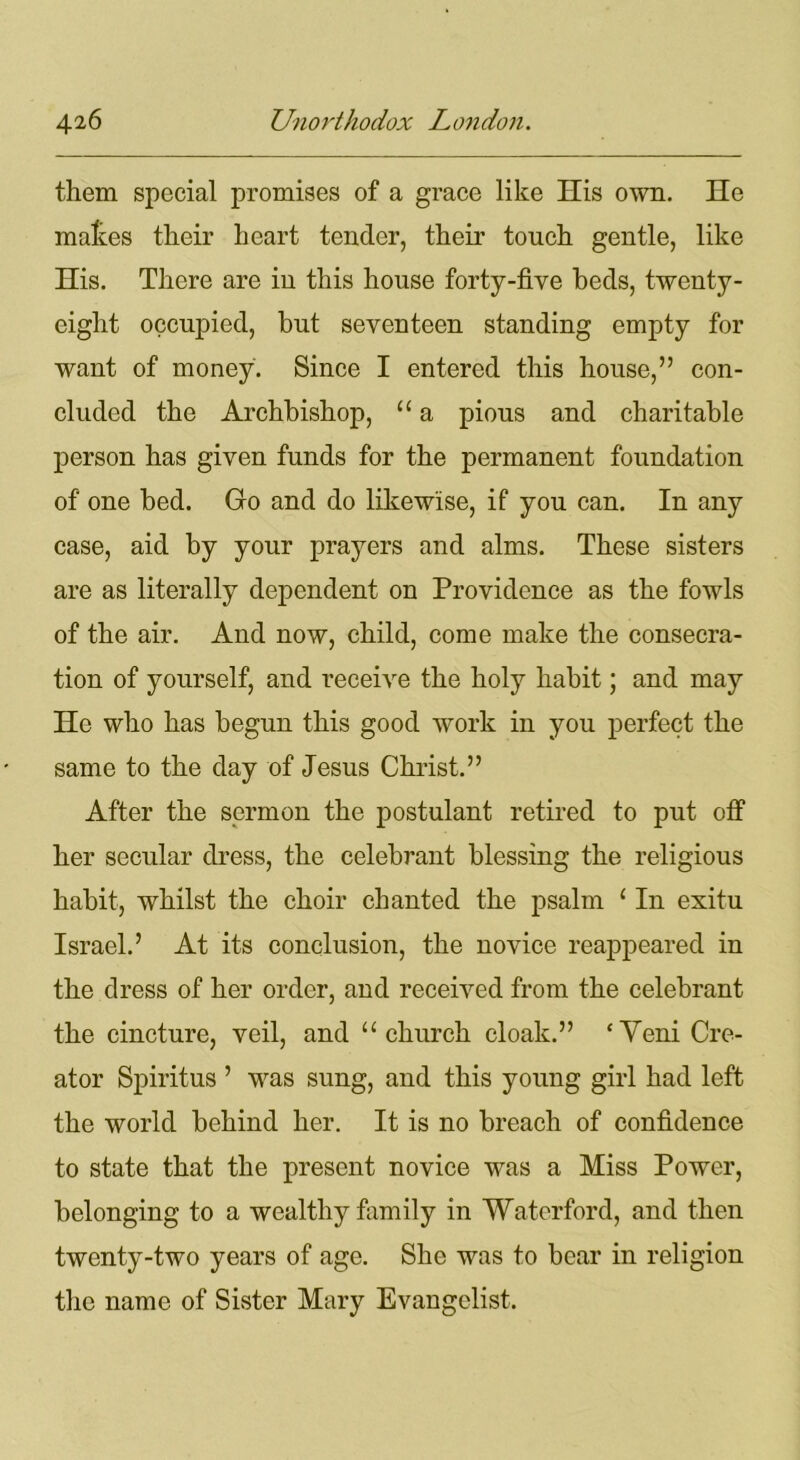 them special promises of a grace like His own. He mates their heart tender, their touch gentle, like His. There are in this house forty-five beds, twenty- eight occupied, but seventeen standing empty for want of money. Since I entered this house,” con- cluded the Archbishop, “ a pious and charitable person has given funds for the permanent foundation of one bed. Go and do likewise, if you can. In any case, aid by your prayers and alms. These sisters are as literally dependent on Providence as the fowls of the air. And now, child, come make the consecra- tion of yourself, and receive the holy habit; and may He who has begun this good work in you perfect the same to the day of Jesus Christ.” After the sermon the postulant retired to put off her secular dress, the celebrant blessing the religious habit, whilst the choir chanted the psalm ‘ In exitu Israel.’ At its conclusion, the novice reappeared in the dress of her order, and received from the celebrant the cincture, veil, and “church cloak.” ‘Veni Cre- ator Spiritus ’ was sung, and this young girl had left the world behind her. It is no breach of confidence to state that the present novice was a Miss Power, belonging to a wealthy family in Waterford, and then twenty-two years of age. She was to bear in religion the name of Sister Mary Evangelist.