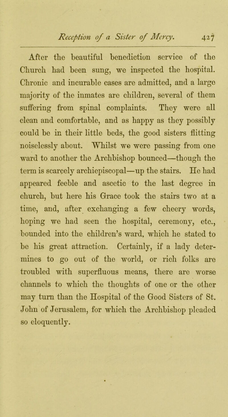 After tlie beautiful benediction service of the Church, had been sung, we inspected the hospital. Chronic and incurable cases are admitted, and a large majority of the inmates are children, several of them suffering from spinal complaints. They were all clean and comfortable, and as happy as they possibly could be in their little beds, the good sisters flitting noiselessly about. Whilst we were passing from one ward to another the Archbishop bounced—though the term is scarcely archiepiscopal—up the stairs. He had appeared feeble and ascetic to the last degree in church, but here his Grace took the stairs two at a time, and, after exchanging a few cheery words, hoping we had seen the hospital, ceremony, etc., bounded into the children’s ward, which he stated to be his great attraction. Certainly, if a lady deter- mines to go out of the world, or rich folks are troubled with superfluous means, there are worse channels to which the thoughts of one or the other may turn than the Hospital of the Good Sisters of St. John of Jerusalem, for which the Archbishop pleaded so eloquently.