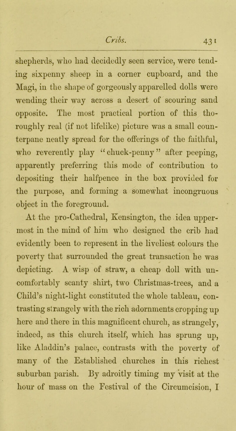 43 1 shepherds, who had decidedly seen service, were tend- ing sixpenny sheep in a corner cupboard, and the Magi, in the shape of gorgeously apparelled dolls were wending their way across a desert of scouring sand opposite. The most practical portion of this tho- roughly real (if not lifelike) picture was a small coun- terpane neatly spread for the offerings of the faithful, who reverently play “ chuck-penny ” after peeping, apparently preferring this mode of contribution to depositing their halfpence in the box provided for the purpose, and forming a somewhat incongruous object in the foreground. At the pro-Cathedral, Kensington, the idea upper- most in the mind of him who designed the crib had evidently been to represent in the liveliest colours the poverty that surrounded the great transaction he was depicting. A wisp of straw, a cheap doll with un- comfortably scanty shirt, two Christmas-trees, and a Child’s night-light constituted the whole tableau, con- trasting strangely with the rich adornments cropping up here and there in this magnificent church, as strangely, indeed, as this church itself, which has sprung up, like Aladdin’s palace, contrasts with the poverty of many of the Established churches in this richest suburban parish. By adroitly timing my visit at the hour of mass on the Festival of the Circumcision, I