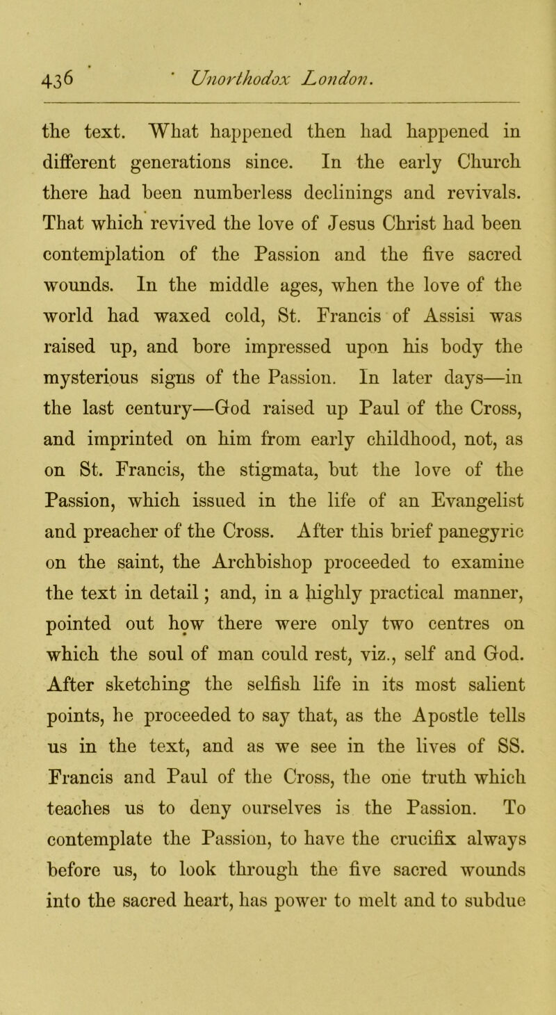 the text. What happened then had happened in different generations since. In the early Church there had been numberless declinings and revivals. That which revived the love of Jesus Christ had been contemplation of the Passion and the five sacred wounds. In the middle ages, when the love of the world had waxed cold, St. Francis of Assisi was raised up, and bore impressed upon his body the mysterious signs of the Passion. In later days—in the last century—God raised up Paul of the Cross, and imprinted on him from early childhood, not, as on St. Francis, the stigmata, but the love of the Passion, which issued in the life of an Evangelist and preacher of the Cross. After this brief panegyric on the saint, the Archbishop proceeded to examine the text in detail; and, in a highly practical manner, pointed out how there were only two centres on which the soul of man could rest, viz., self and God. After sketching the selfish life in its most salient points, he proceeded to say that, as the Apostle tells us in the text, and as we see in the lives of SS. Francis and Paul of the Cross, the one truth which teaches us to deny ourselves is the Passion. To contemplate the Passion, to have the crucifix always before us, to look through the five sacred wounds into the sacred heart, has power to melt and to subdue