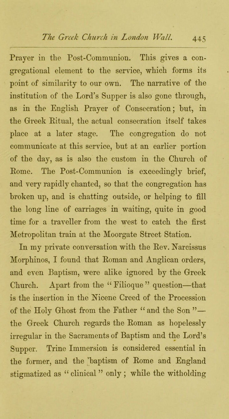 Prayer in the Post-Communion. This gives a con- gregational element to the service, which forms its point of similarity to our own. The narrative of the institution of the Lord’s Supper is also gone through, as in the English Prayer of Consecration; but, in the Greek Ritual, the actual consecration itself takes place at a later stage. The congregation do not communicate at this service, but at an earlier portion of the day, as is also the custom in the Church of Rome. The Post-Communion is exceedingly brief, and very rapidly chanted, so that the congregation has broken up, and is chatting outside, or helping to fill the long line of carriages in waiting, quite in good time for a traveller from the west to catch the first Metropolitan train at the Moorgate Street Station. In my private conversation with the Rev. Narcissus Morphinos, I found that Roman and Anglican orders, and even Baptism, were alike ignored by the Greek Church. Apart from the “Pilioque” question—that is the insertion in the Nicene Creed of the Procession of the Holy Ghost from the Father “ and the Son ”— the Greek Church regards the Roman as hopelessly irregular in the Sacraments of Baptism and the Lord’s Supper. Trine Immersion is considered essential in the former, and the 'baptism of Rome and England stigmatized as “ clinical ” only ; while the witholding