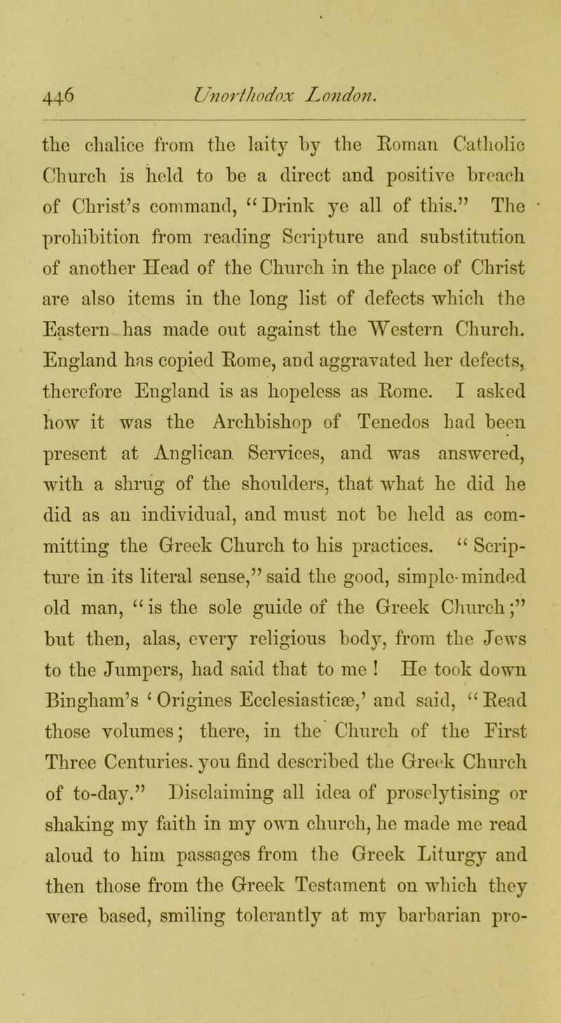 the chalice from the laity by the Roman Catholic Church is held to be a direct and positive breach of Christ’s command, “ Drink ye all of this.” The prohibition from reading Scripture and substitution of another Head of the Church in the place of Christ are also items in the long list of defects which the Eastern has made out against the Western Church. England has copied Rome, and aggravated her defects, therefore England is as hopeless as Rome. I asked how it was the Archbishop of Tenedos had been present at Anglican Services, and was answered, with a shrug of the shoulders, that what he did he did as an individual, and must not be held as com- mitting the Greek Church to his practices. “ Scrip- ture in its literal sense,” said the good, simple-minded old man, “is the sole guide of the Greek Church;” but then, alas, every religious body, from the Jews to the Jumpers, had said that to me ! He took down Bingham’s 1 Origines Ecclesiastic®,’ and said, “ Read those volumes; there, in the Church of the First Three Centuries, you find described the Greek Church of to-day.” Disclaiming all idea of proselytising or shaking my faith in my own church, he made me read aloud to him passages from the Greek Liturgy and then those from the Greek Testament on which they were based, smiling tolerantly at my barbarian pro-