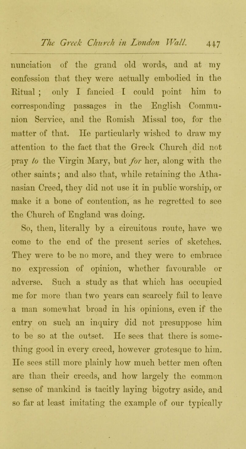 nunciation of the grand old words, and at my confession that they were actually embodied in the Ritual ; only I fancied I could point him to corresponding passages in the English Commu- nion Service, and the Romish Missal too, for the matter of that. lie particularly wished to draw my attention to the fact that the Greek Church did not pray to the Virgin Mary, but for her, along with the other saints; and also that, while retaining the Atha- nasian Creed, they did not use it in public worship, or make it a bone of contention, as he regretted to see the Church of England was doing. So, then, literally by a circuitous route, have we come to the end of the present scries of sketches. They were to be no more, and they were to embrace no expression of opinion, whether favourable or adverse. Such a study as that which has occupied me for more than two years can scarcely fail to leave a man somewhat broad in his opinions, even if the entry on such an inquiry did not presuppose him to be so at the outset. He sees that there is some- thing good in every creed, however grotesque to him. lie sees still more plainly how much better men often are than their creeds, and how largely the common sense of mankind is tacitly laying bigotry aside, and so far at least imitating the example of our typically