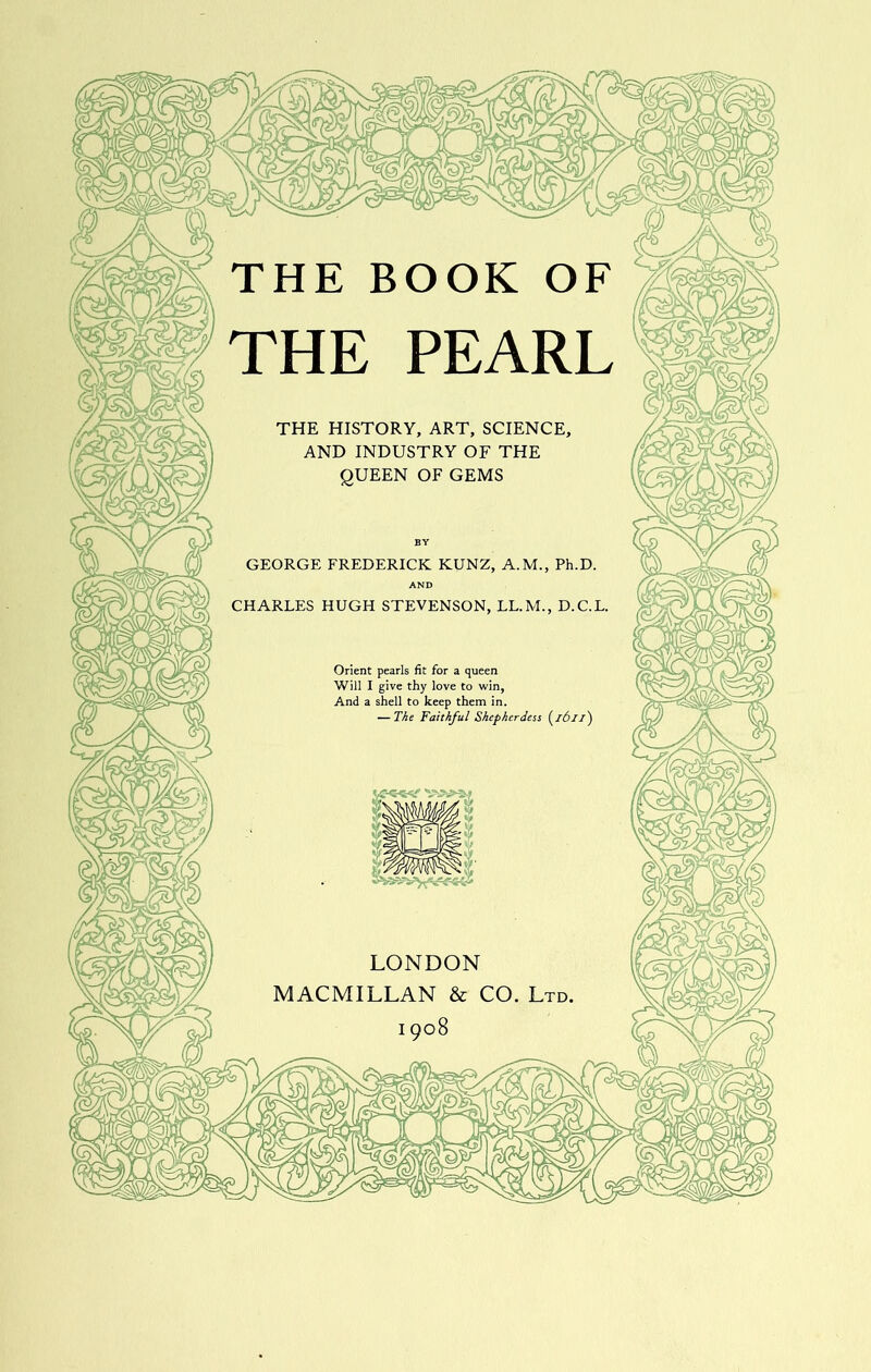 THE PEARL THE HISTORY, ART, SCIENCE^ AND INDUSTRY OF THE QUEEN OF GEMS GEORGE FREDERICK KUNZ, A.M., Ph.D. AND CHARLES HUGH STEVENSON, LL.M., D.C.L. Orient pearls fit for a queen Will I give thy love to win, And a shell to keep them in. — The Faithful Shepherdess i^ibiz') LONDON MACMILLAN & CO. Ltd 1908