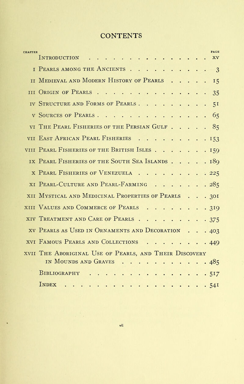 CONTENTS CHAPTER PAGE Introduction xv I Pearls among the Ancients 3 II Medieval and Modern History of Pearls 15 III Origin of Pearls 35 IV Structure and Forms of Pearls 51 V Sources of Pearls 65 VI The Pearl Fisheries of the Persian Gulf 85 VII East African Pearl Fisheries 153 VIII Pearl Fisheries OF THE British Isles 159 IX Pearl Fisheries of the South Sea Islands 189 X Pearl Fisheries of Venezuela 225 XI Pearl-Culture and Pearl-Farming 285 XII Mystical and Medicinal Properties of Pearls . . . 301 XIII Values and Commerce of Pearls 319 XIV Treatment and Care of Pearls 375 XV Pearls as Used in Ornaments and Decoration . . . 403 XVI Famous Pearls and Collections 449 XVII The Aboriginal Use of Pearls, and Their Discovery IN Mounds and Graves 485 Bibliography 517 Index 541