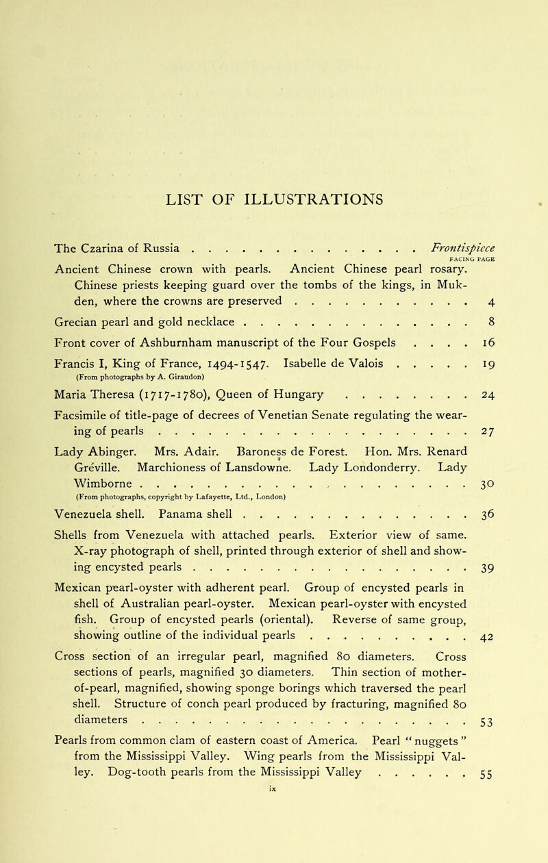 The Czarina of Russia Frontispiece FACING PAGE Ancient Chinese crown with pearls. Ancient Chinese pearl rosary. Chinese priests keeping guard over the tombs of the kings, in Muk- den, where the crowns are preserved 4 Grecian pearl and gold necklace 8 Front cover of Ashburnham manuscript of the Four Gospels .... 16 Francis I, King of France, 1494-1547. Isabelle de Valois 19 (From photographs by A. Giraudon) Maria Theresa (1717-1780), Queen of Hungary 24 Facsimile of title-page of decrees of Venetian Senate regulating the wear- ing of pearls 27 Lady Abinger. Mrs. Adair. Baroness de Forest. Hon. Mrs. Renard Greville. Marchioness of Lansdowne. Lady Londonderry. Lady Wimborne 30 (From photographs, copyright by Lafayette, Ltd., London) Venezuela shell. Panama shell 36 Shells from Venezuela with attached pearls. Exterior view of same. X-ray photograph of shell, printed through exterior of shell and show- ing encysted pearls 39 Mexican pearl-oyster with adherent pearl. Group of encysted pearls in shell of Australian pearl-oyster. Mexican pearl-oyster with encysted fish. Group of encysted pearls (oriental). Reverse of same group, showing outline of the individual pearls 42 Cross section of an irregular pearl, magnified 80 diameters. Cross sections of pearls, magnified 30 diameters. Thin section of mother- of-pearl, magnified, showing sponge borings which traversed the pearl shell. Structure of conch pearl produced by fracturing, magnified 80 diameters 53 Pearls from common clam of eastern coast of America. Pearl “ nuggets ” from the Mississippi Valley. Wing pearls from the Mississippi Val- ley. Dog-tooth pearls from the Mississippi Valley 55