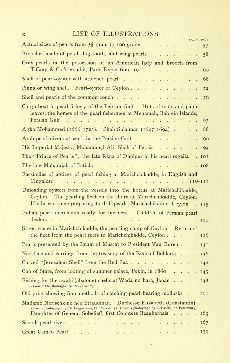 FACING PAGE Actual sizes of pearls from ^ grain to i6o grains 57 Brooches made of petal, dog-tooth, and wing pearls 58 Gray pearls in the possession of an American lady and brooch from Tiffany & Co.’s exhibit, Paris Exposition, 1900 60 Shell of pearl-oyster with attached pearl 68 Pinna or wing shell. Pearl-oyster of Ceylon 72 Shell and pearls of the common conch 76 Cargo boat in pearl fishery of the Persian Gulf. Huts of mats and palm leaves, the homes of the pearl fishermen at Menamah, Bahrein Islands, Persian Gulf 87 Agha Mohammed (1666-1725). Shah Sulaiman (1647-1694) .... 88 Arab pearl-divers at work in the Persian Gulf 90 His Imperial Majesty, Mohamme.d Ali, Shah of Persia 94 The “Prince of Pearls’’; the late Rana of Dholpur in his pearl regalia . loi The late Maharajah of Patiala 108 Facsimiles of notices of pearl-fishing at IVLarichchikadde, in English and Cingalese iio-iii Unloading oysters from the vessels into the kottus at Marichchikadde, Ceylon. The pearling fleet on the shore at Marichchikadde, Ceylon. Hindu workmen preparing to drill pearls, Marichchikadde, Ceylon . 115 Indian pearl merchants ready for business. Children of Persian pearl dealers 120 Street scene in Marichchikadde, the pearling camp of Ceylon. Return of the fleet from the pearl reefs to Marichchikadde, Ceylon 126 Pearls presented by the Imam of Muscat to President Van Buren , . .131 Necklace and earrings from the treasury of the Emir of Bohkara . . .136 Carved “Jerusalem Shell’’ from the Red Sea 142 Cap of State, from looting of summer palace, Pekin, in i860 . . . .145 Fishing for the awabi (abalone) shells at Wada-no-hara, Japan .... 148 (From ‘*The Burlington Art Magazine*') Old print showing four methods of catching pearl-bearing mollusks . .160 Madame Norischkine nee Straudman. Duchesse Elizabeth (Constantin). (From a photograph by Ch. Bergamasco, St. Petersburg) (From a photograph by A. Pasetti, St. Petersburg) Daughter of General Sobelieff, first Countess Beauharnais . . . .163 Scotch pearl rivers 167 Great Cameo Pearl 170