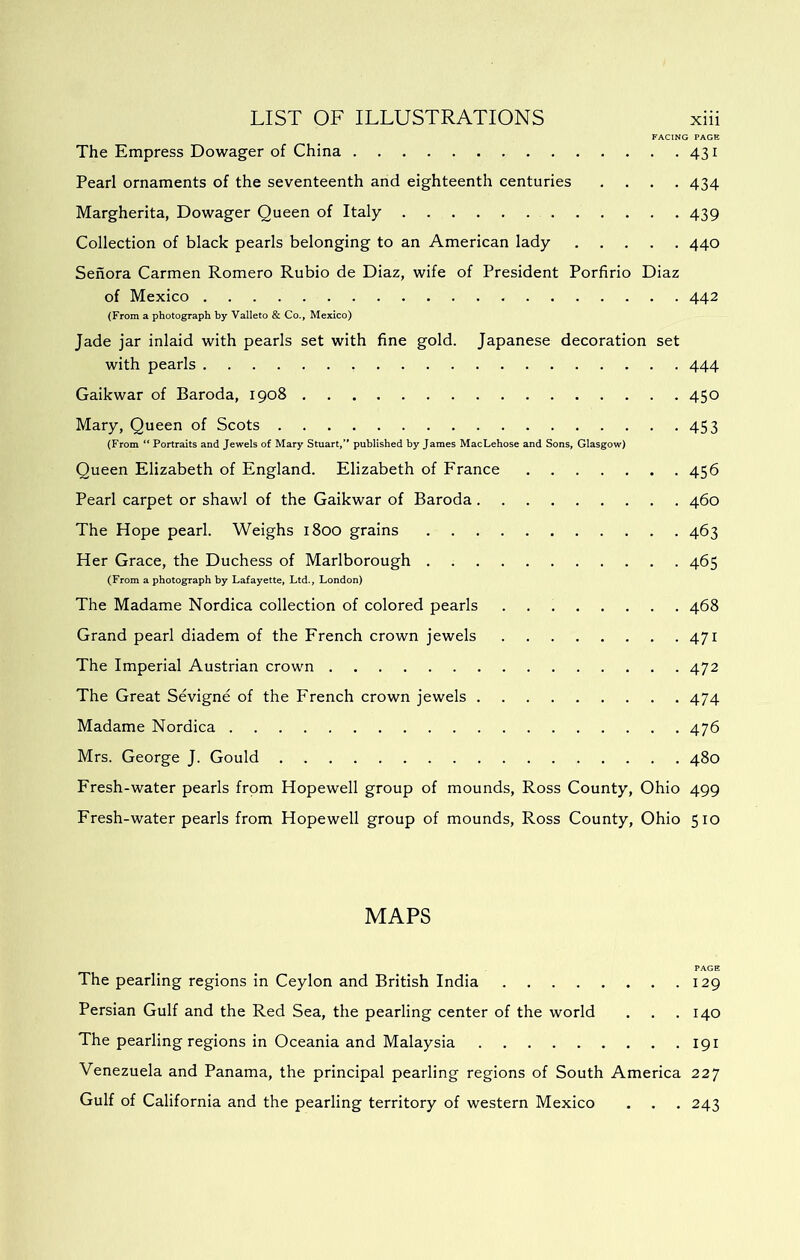 FACING PAGE The Empress Dowager of China 431 Pearl ornaments of the seventeenth and eighteenth centuries .... 434 Margherita, Dowager Queen of Italy 439 Collection of black pearls belonging to an American lady 440 Senora Carmen Romero Rubio de Diaz, wife of President Porfirio Diaz of Mexico 442 (From a photograph by Valleto & Co., Mexico) Jade jar inlaid with pearls set with fine gold. Japanese decoration set with pearls 444 Gaikwar of Baroda, 1908 450 Mary, Queen of Scots 453 (From “ Portraits and Jewels of Mary Stuart, published by James MacLehose and Sons, Glasgow) Queen Elizabeth of England. Elizabeth of France 456 Pearl carpet or shawl of the Gaikwar of Baroda 460 The Hope pearl. Weighs 1800 grains 463 Her Grace, the Duchess of Marlborough 465 (From a photograph by Lafayette, Ltd., London) The Madame Nordica collection of colored pearls 468 Grand pearl diadem of the French crown jewels 471 The Imperial Austrian crown 472 The Great Sevigne of the French crown jewels 474 Madame Nordica 476 Mrs. George J. Gould 480 Fresh-water pearls from Hopewell group of mounds, Ross County, Ohio 499 Fresh-water pearls from Hopewell group of mounds, Ross County, Ohio 510 MAPS PAGE The pearling regions in Ceylon and British India 129 Persian Gulf and the Red Sea, the pearling center of the world . . .140 The pearling regions in Oceania and Malaysia 191 Venezuela and Panama, the principal pearling regions of South America 227 Gulf of California and the pearling territory of western Mexico . . . 243