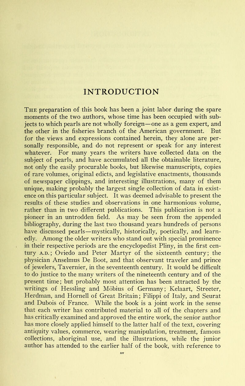 INTRODUCTION The preparation of this book has been a joint labor during the spare moments of the two authors, whose time has been occupied with sub- jects to which pearls are not wholly foreign—one as a gem expert, and the other in the fisheries branch of the American government. But for the views and expressions contained herein, they alone are per- sonally responsible, and do not represent or speak for any interest whatever. For many years the writers have collected data on the subject of pearls, and have accumulated all the obtainable literature, not only the easily procurable books, but likewise manuscripts, copies of rare volumes, original edicts, and legislative enactments, thousands of newspaper clippings, and interesting illustrations, many of them unique, making probably the largest single collection of data in exist- ence on this particular subject. It was deemed advisable to present the results of these studies and observations in one harmonious volume, rather than in two different publications. This publication is not a pioneer in an untrodden field. As may be seen from the appended bibliography, during the last two thousand years hundreds of persons have discussed pearls—mystically, historically, poetically, and learn- edly. Among the older writers who stand out with special prominence in their respective periods are the encyclopedist Pliny, in the first cen- tury A.D.; Oviedo and Peter Martyr of the sixteenth century; the physician Anselmus De Boot, and that observant traveler and prince of jewelers, Tavernier, in the seventeenth century. It would be difficult to do justice to the many writers of the nineteenth century and of the present time; but probably most attention has been attracted by the writings of Hessling and Mobius of Germany; Kelaart, Streeter, Herdman, and Hornell of Great Britain; Filippi of Italy, and Seurat and Dubois of France. While the book is a joint work in the sense that each writer has contributed material to all of the chapters and has critically examined and approved the entire work, the senior author has more closely applied himself to the latter half of the text, covering antiquity values, commerce, wearing manipulation, treatment, famous collections, aboriginal use, and the illustrations, while the junior author has attended to the earlier half of the book, with reference to