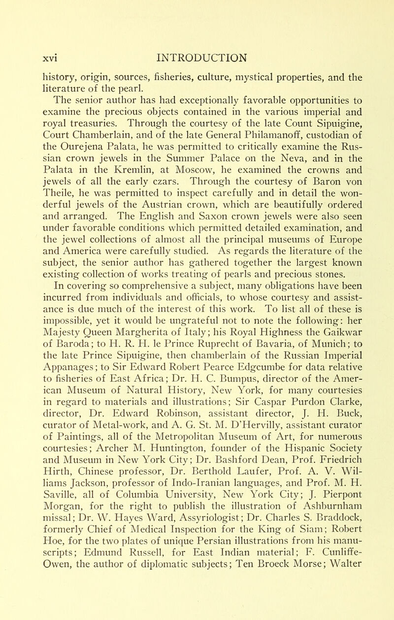 history, origin, sources, fisheries, culture, mystical properties, and the literature of the pearl. The senior author has had exceptionally favorable opportunities to examine the precious objects contained in the various imperial and royal treasuries. Through the courtesy of the late Count Sipuigine, Court Chamberlain, and of the late General Philamanofif, custodian of the Ourejena Palata, he was permitted to critically examine the Rus- sian crown jewels in the Summer Palace on the Neva, and in the Palata in the Kremlin, at Moscow, he examined the crowns and jewels of all the early czars. Through the courtesy of Baron von Theile, he was permitted to inspect carefully and in detail the won- derful jewels of the Austrian crown, which are beautifully ordered and arranged. The English and Saxon crown jewels were also seen under favorable conditions which permitted detailed examination, and the jewel collections of almost all the principal museums of Europe and America were carefully studied. As regards the literature of the subject, the senior author has gathered together the largest known existing collection of works treating of pearls and precious stones. In covering so comprehensive a subject, many obligations have been incurred from individuals and officials, to whose courtesy and assist- ance is due much of the interest of this work. To list all of these is impossible, yet it would be ungrateful not to note the following: her Majesty Queen Margherita of Italy; his Royal Highness the Gaikwar of Baroda; to H. R. H. le Prince Ruprecht of Bavaria, of Munich; to the late Prince Sipuigine, then chamberlain of the Russian Imperial Appanages; to Sir Edward Robert Pearce Edgcumbe for data relative to fisheries of East Africa; Dr. H. C. Bumpus, director of the Amer- ican Museum of Natural History, New York, for many courtesies in regard to materials and illustrations; Sir Caspar Purdon Clarke, director. Dr. Edward Robinson, assistant director, J. H. Buck, curator of Metal-work, and A. G. St. M. D’Hervilly, assistant curator of Paintings, all of the Metropolitan Museum of Art, for numerous courtesies; Archer M. Huntington, founder of the Hispanic Society and Museum in New York City; Dr. Bashford Dean, Prof. Eriedrich Hirth, Chinese professor. Dr. Berthold Laufer, Prof. A. V. Wil- liams Jackson, professor of Indo-Iranian languages, and Prof. M. H. Saville, all of Columbia University, New York City; J. Pierpont Morgan, for the right to publish the illustration of Ashburnham missal; Dr. W. Hayes Ward, Assyriologist; Dr. Charles S. Braddock, formerly Chief of Medical Inspection for the King of Siam; Robert Hoe, for the two plates of unique Persian illustrations from his manu- scripts; Edmund Russell, for East Indian material; F. Cunliffe- Owen, the author of diplomatic subjects; Ten Broeck Morse; Walter