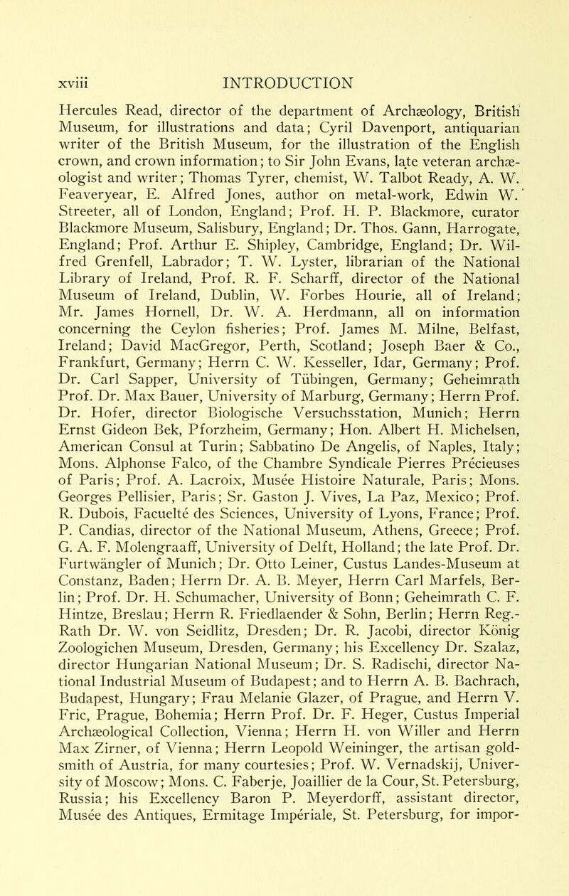 Hercules Read, director of the department of Archaeology, British Museum, for illustrations and data; Cyril Davenport, antiquarian writer of the British Museum, for the illustration of the English crown, and crown information; to Sir John Evans, late veteran archae- ologist and writer; Thomas Tyrer, chemist, W. Talbot Ready, A. W. Feaveryear, E. Alfred Jones, author on metal-work, Edwin W.' Streeter, all of London, England; Prof. H. P. Blackmore, curator Blackmore Museum, Salisbury, England; Dr. Thos. Gann, Harrogate, England; Prof. Arthur E. Shipley, Cambridge, England; Dr. Wil- fred Grenfell, Labrador; T. W. Lyster, librarian of the National Library of Ireland, Prof. R. F. Scharff, director of the National Museum of Ireland, Dublin, W. Forbes Hourie, all of Ireland; Mr. James Hornell, Dr. W. A. Herdmann, all on information concerning the Ceylon fisheries; Prof. James M. Milne, Belfast, Ireland; David MacGregor, Perth, Scotland; Joseph Baer & Co., Frankfurt, Germany; Herrn C. W. Kesseller, Idar, Germany; Prof. Dr. Carl Sapper, University of Tubingen, Germany; Geheimrath Prof. Dr. Max Bauer, University of Marburg, Germany; Herrn Prof. Dr. Hofer, director Biologische Versuchsstation, Munich; Plerrn Ernst Gideon Bek, Pforzheim, Germany; Hon. Albert H. Michelsen, American Consul at Turin; Sabbatino De Angelis, of Naples, Italy; Mons. Alphonse Falco, of the Chambre Syndicate Pierres Precieuses of Paris; Prof. A. Lacroix, Musee Histoire Naturale, Paris; Mons. Georges Pellisier, Paris; Sr. Gaston J. Vives, La Paz, Mexico; Prof. R. Dubois, Facuelte des Sciences, University of Lyons, France; Prof. P. Candias, director of the National Museum, Athens, Greece; Prof. G. A. F. Molengraafif, University of Delft, Holland; the late Prof. Dr. Furtwangler of Munich; Dr. Otto Leiner, Custus Landes-Museum at Constanz, Baden; Herrn Dr. A. B. Meyer, Herrn Carl Marfels, Ber- lin ; Prof. Dr. H. Schumacher, University of Bonn; Geheimrath C. F. Hintze, Breslau; Herrn R. Friedlaender & Sohn, Berlin; Herrn Reg.- Rath Dr. W. von Seidlitz, Dresden; Dr. R. Jacobi, director Konig Zoologichen Museum, Dresden, Germany; his Excellency Dr. Szalaz, director Hungarian National Museum; Dr. S. Radischi, director Na- tional Industrial Museum of Budapest; and to Herrn A. B. Bachrach, Budapest, Hungary; Frau Melanie Glazer, of Prague, and Herrn V. Eric, Prague, Bohemia; Herrn Prof. Dr. F. Heger, Custus Imperial Archaeological Collection, Vienna; Herrn H. von Wilier and Herrn Max Zirner, of Vienna; Herrn Leopold Weininger, the artisan gold- smith of Austria, for many courtesies; Prof. W. Vernadskij, Univer- sity of Moscow; Mons. C. Faberje, Joaillier de la Cour, St.Petersburg, Russia; his Excellency Baron P. Meyerdorfif, assistant director, Musee des Antiques, Ermitage Imperiale, St. Petersburg, for impor-