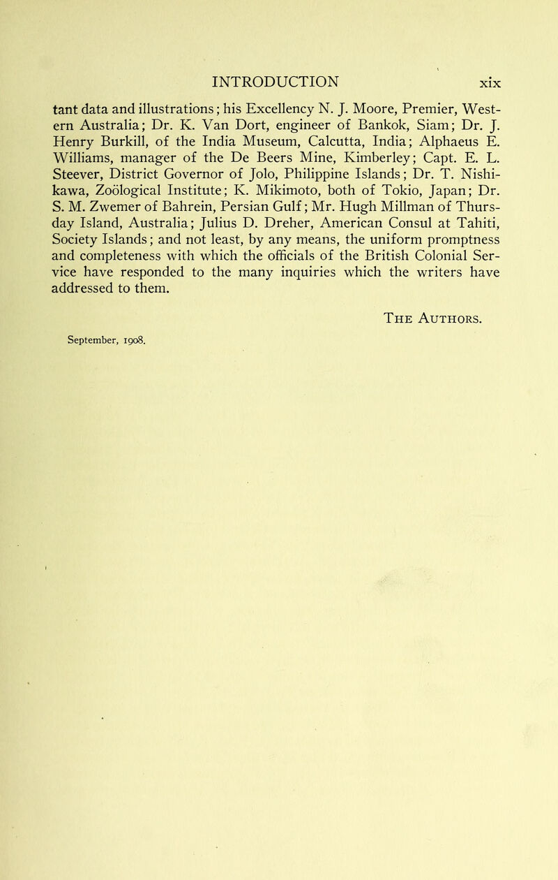 tant data and illustrations; his Excellency N. J. Moore, Premier, West- ern Australia; Dr. K. Van Dort, engineer of Bankok, Siam; Dr. J. Henry Burkill, of the India Museum, Calcutta, India; Alphaeus E. Williams, manager of the De Beers Mine, Kimberley; Capt. E. L. Steever, District Governor of Jolo, Philippine Islands; Dr. T. Nishi- kawa, Zodlogical Institute; K. Mikimoto, both of Tokio, Japan; Dr. S, M. Zwemer of Bahrein, Persian Gulf; Mr. Hugh Millman of Thurs- day Island, Australia; Julius D. Dreher, American Consul at Tahiti, Society Islands; and not least, by any means, the uniform promptness and completeness with which the officials of the British Colonial Ser- vice have responded to the many inquiries which the writers have addressed to them. The Authors. September, 1908.