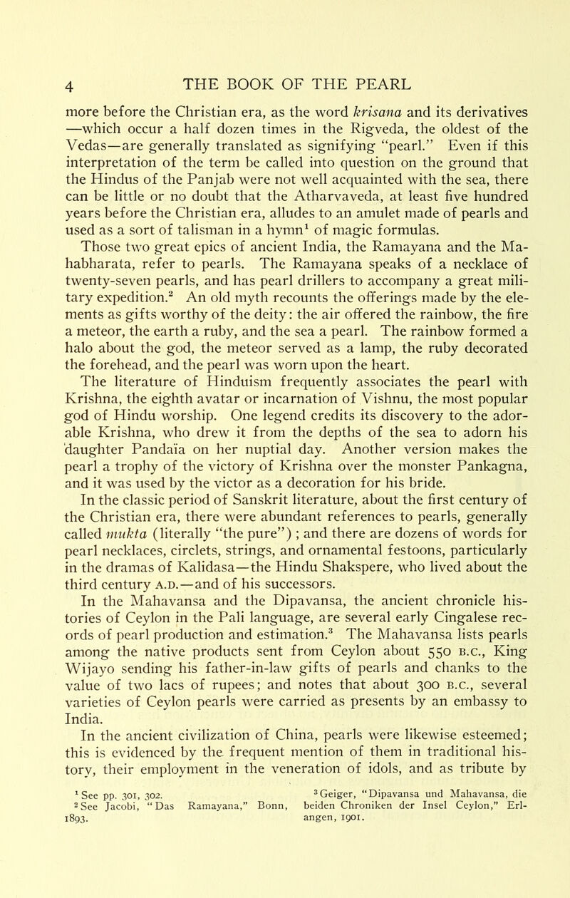 more before the Christian era, as the word krisana and its derivatives —which occur a half dozen times in the Rigveda, the oldest of the Vedas—are generally translated as signifying “pearl.” Even if this interpretation of the term be called into question on the ground that the Hindus of the Pan jab were not well acquainted with the sea, there can be little or no doubt that the Atharvaveda, at least five hundred years before the Christian era, alludes to an amulet made of pearls and used as a sort of talisman in a hymn^ of magic formulas. Those two great epics of ancient India, the Ramayana and the Ma- habharata, refer to pearls. The Ramayana speaks of a necklace of twenty-seven pearls, and has pearl drillers to accompany a great mili- tary expedition.^ An old myth recounts the ofiferings made by the ele- ments as gifts worthy of the deity: the air offered the rainbow, the fire a meteor, the earth a ruby, and the sea a pearl. The rainbow formed a halo about the god, the meteor served as a lamp, the ruby decorated the forehead, and the pearl was worn upon the heart. The literature of Hinduism frequently associates the pearl with Krishna, the eighth avatar or incarnation of Vishnu, the most popular god of Hindu worship. One legend credits its discovery to the ador- able Krishna, who drew it from the depths of the sea to adorn his daughter Pandaia on her nuptial day. Another version makes the pearl a trophy of the victory of Krishna over the monster Pankagna, and it was used by the victor as a decoration for his bride. In the classic period of Sanskrit literature, about the first century of the Christian era, there were abundant references to pearls, generally called mukta (literally “the pure”); and there are dozens of words for pearl necklaces, circlets, strings, and ornamental festoons, particularly in the dramas of Kalidasa—the Hindu Shakspere, who lived about the third century a.d.—and of his successors. In the Mahavansa and the Dipavansa, the ancient chronicle his- tories of Ceylon in the Pali language, are several early Cingalese rec- ords of pearl production and estimation.^ The Mahavansa lists pearls among the native products sent from Ceylon about 550 b.c.. King Wijayo sending his father-in-law gifts of pearls and chanks to the value of two lacs of rupees; and notes that about 300 b.c., several varieties of Ceylon pearls were carried as presents by an embassy to India. In the ancient civilization of China, pearls were likewise esteemed; this is evidenced by the frequent mention of them in traditional his- tory, their employment in the veneration of idols, and as tribute by See pp. 301, 302. ^Geiger, “Dipavansa und Mahavansa, die 2 See Jacobi, “Das Ramayana,” Bonn, beiden Chroniken der Insel Ceylon,” Erl- 1893. angen, igoi.