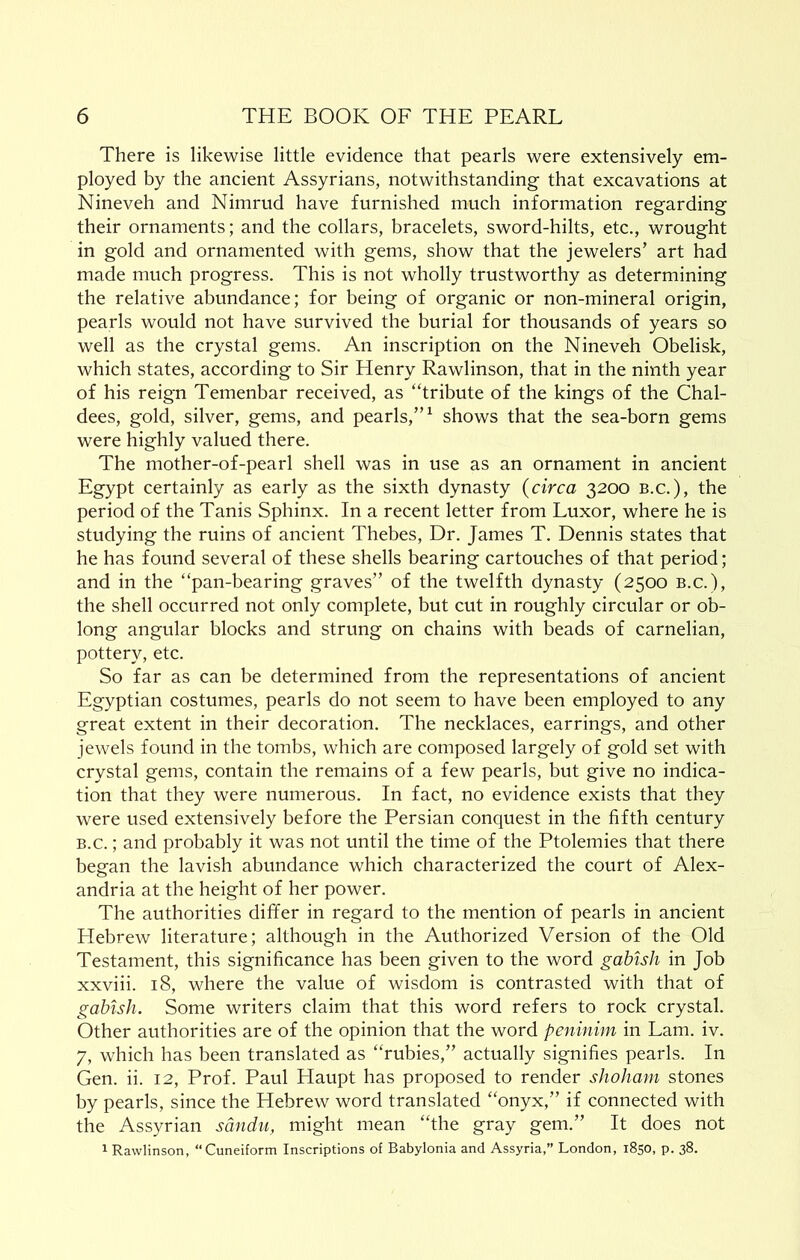 There is likewise little evidence that pearls were extensively em- ployed by the ancient Assyrians, notwithstanding that excavations at Nineveh and Nimrud have furnished much information regarding their ornaments; and the collars, bracelets, sword-hilts, etc., wrought in gold and ornamented with gems, show that the jewelers’ art had made much progress. This is not wholly trustworthy as determining the relative abundance; for being of organic or non-mineral origin, pearls would not have survived the burial for thousands of years so well as the crystal gems. An inscription on the Nineveh Obelisk, which states, according to Sir Henry Rawlinson, that in the ninth year of his reign Temenbar received, as “tribute of the kings of the Chal- dees, gold, silver, gems, and pearls,”^ shows that the sea-born gems were highly valued there. The mother-of-pearl shell was in use as an ornament in ancient Egypt certainly as early as the sixth dynasty (circa 3200 b.c.), the period of the Tanis Sphinx. In a recent letter from Luxor, where he is studying the ruins of ancient Thebes, Dr. James T. Dennis states that he has found several of these shells bearing cartouches of that period; and in the “pan-bearing graves” of the twelfth dynasty (2500 b.c.), the shell occurred not only complete, but cut in roughly circular or ob- long angular blocks and strung on chains with beads of carnelian, pottery, etc. So far as can be determined from the representations of ancient Egyptian costumes, pearls do not seem to have been employed to any great extent in their decoration. The necklaces, earrings, and other jewels found in the tombs, which are composed largely of gold set with crystal gems, contain the remains of a few pearls, but give no indica- tion that they were numerous. In fact, no evidence exists that they were used extensively before the Persian conquest in the fifth century B.c.; and probably it was not until the time of the Ptolemies that there began the lavish abundance which characterized the court of Alex- andria at the height of her power. The authorities differ in regard to the mention of pearls in ancient Hebrew literature; although in the Authorized Version of the Old Testament, this significance has been given to the word gahhh in Job xxviii. 18, where the value of wisdom is contrasted with that of gahish. Some writers claim that this word refers to rock crystal. Other authorities are of the opinion that the word peninim in Lam. iv. 7, which has been translated as “rubies,” actually signifies pearls. In Gen. ii. 12, Prof. Paul Haupt has proposed to render shoJiam stones by pearls, since the Hebrew word translated “onyx,” if connected with the Assyrian sdndu, might mean “the gray gem.” It does not 1 Rawlinson, “Cuneiform Inscriptions of Babylonia and Assyria,” London, 1850, p. 38.