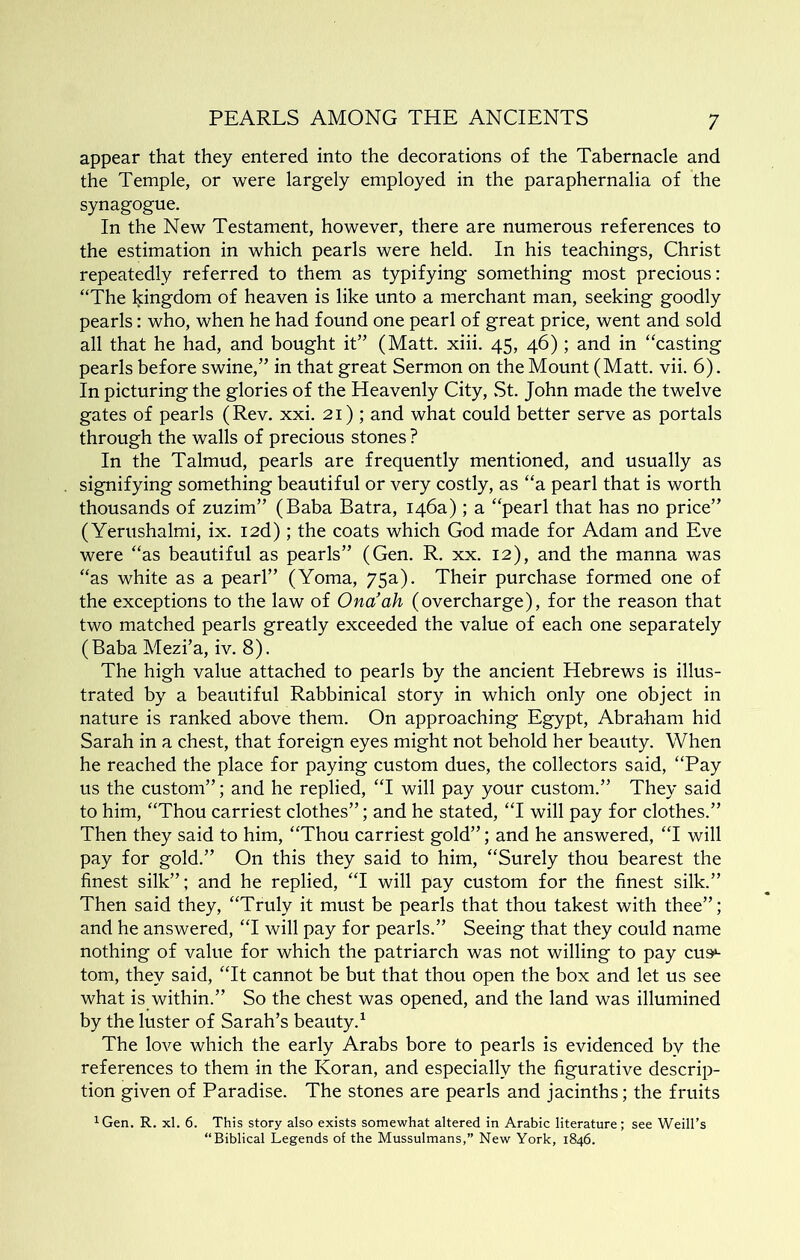 appear that they entered into the decorations of the Tabernacle and the Temple, or were largely employed in the paraphernalia of the synagogue. In the New Testament, however, there are numerous references to the estimation in which pearls were held. In his teachings, Christ repeatedly referred to them as typifying something most precious; “The kingdom of heaven is like unto a merchant man, seeking goodly pearls: who, when he had found one pearl of great price, went and sold all that he had, and bought it” (Matt. xiii. 45, 46); and in “casting pearls before swine,” in that great Sermon on the Mount (Matt. vii. 6). In picturing the glories of the Heavenly City, .St. John made the twelve gates of pearls (Rev. xxi. 21) ; and what could better serve as portals through the walls of precious stones ? In the Talmud, pearls are frequently mentioned, and usually as signifying something beautiful or very costly, as “a pearl that is worth thousands of zuzim” (Baba Batra, 146a) ; a “pearl that has no price” (Yerushalmi, ix. I2d); the coats which God made for Adam and Eve were “as beautiful as pearls” (Gen. R. xx. 12), and the manna was “as white as a pearl” (Yoma, 75a). Their purchase formed one of the exceptions to the law of Ona’ah (overcharge), for the reason that two matched pearls greatly exceeded the value of each one separately (Baba Mezi’a, iv. 8). The high value attached to pearls by the ancient Hebrews is illus- trated by a beautiful Rabbinical story in which only one object in nature is ranked above them. On approaching Egypt, Abraham hid Sarah in a chest, that foreign eyes might not behold her beauty. When he reached the place for paying custom dues, the collectors said, “Pay us the custom”; and he replied, “I will pay your custom.” They said to him, “Thou carriest clothes”; and he stated, “I will pay for clothes.” Then they said to him, “Thou carriest gold”; and he answered, “I will pay for gold.” On this they said to him, “Surely thou bearest the finest silk”; and he replied, “I will pay custom for the finest silk.” Then said they, “Truly it must be pearls that thou takest with thee”; and he answered, “I will pay for pearls.” Seeing that they could name nothing of value for which the patriarch was not willing to pay cus*- tom, they said, “It cannot be but that thou open the box and let us see what is within.” So the chest was opened, and the land was illumined by the luster of Sarah’s beauty.^ The love which the early Arabs bore to pearls is evidenced by the references to them in the Koran, and especially the figurative descrip- tion given of Paradise. The stones are pearls and jacinths; the fruits ^Gen. R. xl. 6. This story also exists somewhat altered in Arabic literature; see Weill’s “Biblical Legends of the Mussulmans,” New York, 1846.