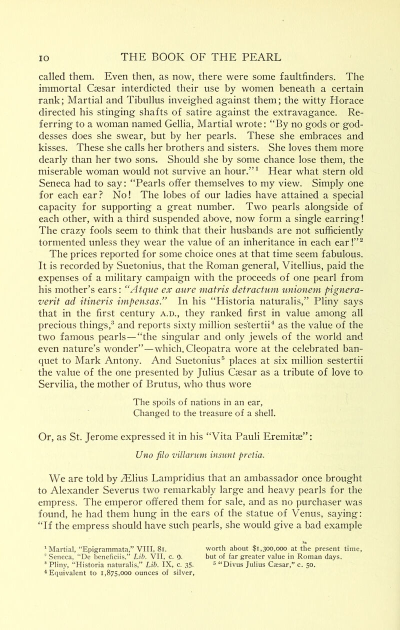 called them. Even then, as now, there were some faultfinders. The immortal Caesar interdicted their use by women beneath a certain rank; Martial and Tibullus inveighed against them; the witty Horace directed his stinging shafts of satire against the extravagance. Re- ferring to a woman named Gellia, Martial wrote: “By no gods or god- desses does she swear, but by her pearls. These she embraces and kisses. These she calls her brothers and sisters. She loves them more dearly than her two sons. Should she by some chance lose them, the miserable woman would not survive an hour.”^ Hear what stern old Seneca had to say: “Pearls offer themselves to my view. Simply one for each ear? No! The lobes of our ladies have attained a special capacity for supporting a great number. Two pearls alongside of each other, with a third suspended above, now form a single earring 1 The crazy fools seem to think that their husbands are not sufficiently tormented unless they wear the value of an inheritance in each ear!”^ The prices reported for some choice ones at that time seem fabulous. It is recorded by Suetonius, that the Roman general, Vitellius, paid the expenses of a military campaign with the proceeds of one pearl from his mother’s ears: “Atque cx aure matris detractum unionem pignera- verit ad itineris impensas.” In his “Historia naturalis,” Pliny says that in the first century a.d., they ranked first in value among all precious things,^ and reports sixty million sestertii'* as the value of the two famous pearls — “the singular and only jewels of the world and even nature’s wonder”—which. Cleopatra wore at the celebrated ban- quet to Mark Antony. And Suetonius® places at six million sestertii the value of the one presented by Julius Caesar as a tribute of love to Servilia, the mother of Brutus, who thus wore The spoils of nations in an ear. Changed to the treasure of a shell. Or, as St. Jerome expressed it in his “Vita Pauli Eremitae”: Uno filo villarum insunt pretia. We are told by ^lius Lampridius that an ambassador once brought to Alexander Severus two remarkably large and heavy pearls for the empress. The emperor offered them for sale, and as no purchaser was found, he had them hung in the ears of the statue of Venus, saying: “If the empress should have such pearls, she would give a bad example * Martial, “Epigrammata,” VIII, 8i. worth about $1,300,000 at the present time, ■ Seneca, “De beneficiis,” Lib. VII, c. 9. but of far greater value in Roman days. “ Pliny, “Historia naturalis,” Lib. IX, c. 35. ® “Divus Julius Caesar,” c. 50. ^Equivalent to 1,875,000 ounces of silver.