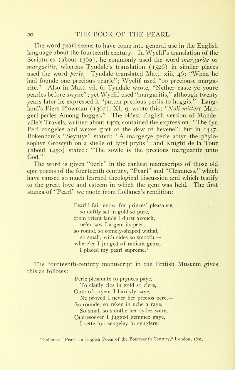The word pearl seems to have come into general use in the English language about the fourteenth century. In Wyclif’s translation of the Scriptures (about 1360), he commonly used the word margarite or margaritis, whereas Tyndale’s translation (1526) in similar places used the word perle. Tyndale translated Matt. xiii. 46: “When he had founde one precious pearle”; Wyclif used “00 preciouse marga- rite.” Also in Matt. vii. 6, Tyndale wrote, “Nether caste ye youre pearles before swyne”; yet Wyclif used “margaritis,” although twenty years later he expressed it “putten precious perlis to hoggis.” Lang- land’s Piers Plowman (1362), XI, 9, wrote this; “Noli mittere Mar- geri perles Among hogges.” The oldest English version of Mande- ville’s Travels, written about 1400, contained the expression: “The fyn Perl congeles and wexes gret of the dew of hevene”; but in 1447, Bokenham’s “Seyntys” stated: “A margerye perle aftyr the phylo- sophyr Growyth on a shelle of lytyl pryhs”; and Knight de la Tour (about 1450) stated; “The sowle is the precious marguarite unto God.” The word is given “perle” in the earliest manuscripts of those old epic poems of the fourteenth century, “Pearl” and “Cleanness,” which have caused so much learned theological discussion and which testify to the great love and esteem in which the gem was held. The first stanza of “Pearl” we quote from Gollancz’s rendition: Pearl! fair enow for princes’ pleasance, so deftly set in gold so pure,— from orient lands I durst avouch, ne’er saw I a gem its peer,— so round, so comely-shaped withal, so small, with sides so smooth,— where’er I judged of radiant gems, I placed my pearl supreme.^ The fourteenth-century manuscript in the British Museum gives this as follows: Perle plesaunte to prynces paye, To clanly clos in gold so clere, Oute of oryent I hardyly saye, Ne proved I never her precios pere,— So rounde, so reken in uche a raye. So smal, so smothe her sydez were,— Queresoever I jugged gemmez gaye, I sette hyr sengeley in synglere. ^Gollancz, “Pearl, an English Poem of the Fourteenth Century,” London, 1891.