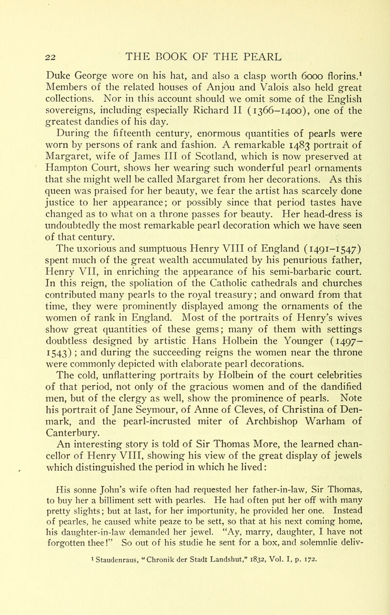 Duke George wore on his hat, and also a clasp worth 6000 florinsd Members of the related houses of Anjou and Valois also held great collections. Nor in this account should we omit some of the English sovereigns, including especially Richard II (1366-1400), one of the greatest dandies of his day. During the fifteenth century, enormous quantities of pearls were worn by persons of rank and fashion. A remarkable 1483 portrait of Margaret, wife of James HI of Scotland, which is now preserved at Hampton Court, shows her wearing such wonderful pearl ornaments that she might well be called Margaret from her decorations. As this queen was praised for her beauty, we fear the artist has scarcely done justice to her appearance; or possibly since that period tastes have changed as to what on a throne passes for beauty. Her head-dress is undoubtedly the most remarkable pearl decoration which we have seen of that century. The uxorious and sumptuous Henry VHI of England (1491-1547) spent much of the great wealth accumulated by his penurious father, Henry VII, in enriching the appearance of his semi-barbaric court. In this reign, the spoliation of the Catholic cathedrals and churches contributed many pearls to the royal treasury; and onward from that time, they were prominently displayed among the ornaments of the women of rank in England. Most of the portraits of Henry’s wives show great quantities of these gems; many of them with settings doubtless designed by artistic Hans Holbein the Younger (1497- 1543); and during the succeeding reigns the women near the throne were commonly depicted with elaborate pearl decorations. The cold, unflattering portraits by Holbein of the court celebrities of that period, not only of the gracious women and of the dandified men, but of the clergy as well, show the prominence of pearls. Note his portrait of Jane Seymour, of Anne of Cleves, of Christina of Den- mark, and the pearl-incrusted miter of Archbishop Warham of Canterbury, An interesting story is told of Sir Thomas More, the learned chan- cellor of Henry VHI, showing his view of the great display of jewels which distinguished the period in which he lived: His sonne John’s wife often had requested her father-in-law, Sir Thomas, to buy her a billiment sett with pearles. He had often put her off with many pretty slights; but at last, for her importunity, he provided her one. Instead of pearles, he caused white peaze to be sett, so that at his next coming home, his daughter-in-law demanded her jewel. “Ay, marry, daughter, I have not forgotten thee!” So out of his studie he sent for a box, and solemnlie deliv- ^ Staudenraus, “Chronik der Stadt Landshut,” 1832, Vol. I, p. 172.