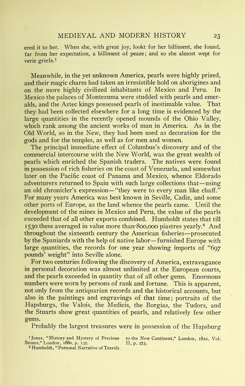ered it to her. When she, with great joy, lookt for her billiment, she found, far from her expectation, a billiment of peaze; and so she almost wept for verie griefe.^ Meanwhile, in the yet unknown America, pearls were highly prized, and their magic charm had taken an irresistible hold on aborigines and on the more highly civilized inhabitants of Mexico and Peru. In Mexico the palaces of Montezuma were studded with pearls and emer- alds, and the Aztec kings possessed pearls of inestimable value. That they had been collected elsewhere for a long time is evidenced by the large quantities in the recently opened mounds of the Ohio Valley, which rank among the ancient works of man in America. As in the Old World, so in the New, they had been used as decoration for the gods and for the temples, as well as for men and women. The principal immediate effect of Columbus’s discovery and of the commercial intercourse with the New World, was the great wealth of pearls which enriched the Spanish traders. The natives were found in possession of rich fisheries on the coast of Venezuela, and somewhat later on the Pacific coast of Panama and Mexico, whence Eldorado adventurers returned to Spain with such large collections that—using an old chronicler’s expression—“they were to every man like chaff.” For many 5>'ears America was best known in Seville, Cadiz, and some other ports of Europe, as the land whence the pearls came. Until the development of the mines in Mexico and Peru, the value of the pearls exceeded that of all other exports combined, Humboldt states that till 1530 these averaged in value more than-800,000 piastres yearly.^ And throughout the sixteenth century the American fisheries—prosecuted by the Spaniards with the help of native labor—furnished Europe with large quantities, the records for one year showing imports of “697 pounds’ weight” into Seville alone. For two centuries following the discovery of America, extravagance in personal decoration was almost unlimited at the European courts, and the pearls exceeded in quantity that of all other gems. Enormous numbers were worn by persons of rank and fortune. This is apparent, not only from the antiquarian records and the historical accounts, but also in the paintings and engravings of that time; portraits of the Hapsburgs, the Valois, the Medicis, the Borgias, the Tudors, and the Stuarts show great quantities of pearls, and relatively few other gems. Probably the largest treasures were in possession of the Hapsburg ijones, “History and Mystery of Precious to the New Continent,” London, 1822, Vol. Stones,” London, 1880, p. 135. II, p. 273. 2 Humboldt, “Personal Narrative of Travels