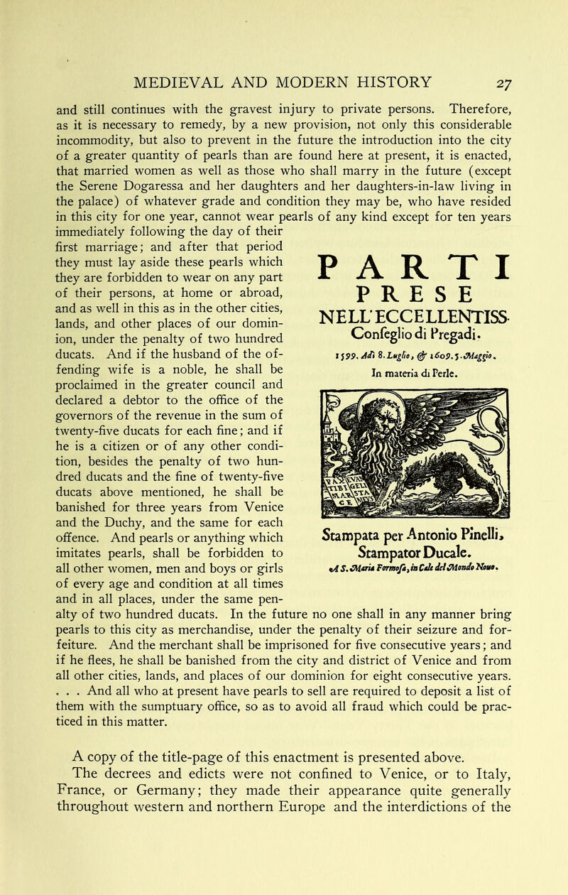 and still continues with the gravest injury to private persons. Therefore, as it is necessary to remedy, by a new provision, not only this considerable incommodity, but also to prevent in the future the introduction into the city of a greater quantity of pearls than are found here at present, it is enacted, that married women as well as those who shall marry in the future (except the Serene Dogaressa and her daughters and her daughters-in-law living in the palace) of whatever grade and condition they may be, who have resided in this city for one year, cannot wear pearls of any kind except for ten years immediately following the day of their first marriage; and after that period they must lay aside these pearls which they are forbidden to wear on any part of their persons, at home or abroad, and as well in this as in the other cities, lands, and other places of our domin- ion, under the penalty of two hundred ducats. And if the husband of the of- fending wife is a noble, he shall be proclaimed in the greater council and declared a debtor to the office of the governors of the revenue in the sum of twenty-five ducats for each fine; and if he is a citizen or of any other condi- tion, besides the penalty of two hun- dred ducats and the fine of twenty-five ducats above mentioned, he shall be banished for three years from Venice and the Duchy, and the same for each offence. And pearls or anything which imitates pearls, shall be forbidden to all other women, men and boys or girls of every age and condition at all times and in all places, under the same pen- alty of two hundred ducats. In the future no one shall in any manner bring pearls to this city as merchandise, under the penalty of their seizure and for- feiture. And the merchant shall be imprisoned for five consecutive years; and if he flees, he shall be banished from the city and district of Venice and from all other cities, lands, and places of our dominion for eight consecutive years. , . . And all who at present have pearls to sell are required to deposit a list of them with the sumptuary office, so as to avoid all fraud which could be prac- ticed in this matter. A copy of the title-page of this enactment is presented above. The decrees and edicts were not confined to Venice, or to Italy, France, or Germany; they made their appearance quite generally throughout western and northern Europe and the interdictions of the PARTI P R E S E NELLECCELLENTISS Confegliodi Pregadi. 15SP. 8.Lng/io, ^ i6oS>.^.Ma£gio, In materia di Perle. Stampata per Antonio Pinelli* Stampator Ducale. t4 S. Fermofi, in Calt del fMonia Nout.