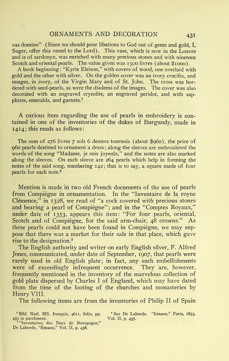 vas domino” (Since we should pour libations to God out of gems and gold, I, Suger, offer this vessel to the Lord). This vase, which is now in the Louvre and is of sardonyx, was enriched with many precious stones and with nineteen Scotch and oriental pearls. The value given was 1500 livres (about $1000). A book beginning: “Kyrie Eleison,” with covers of wood, one overlaid with gold and the other with silver. On the golden cover was an ivory crucifix, and images, in ivory, of the Virgin Mary and of St. John. The cross was bor- dered with seed-pearls, as were the diadems of the images. The cover was also decorated with an engraved crysolite, an engraved peridot, and with sap- phires, emeralds, and garnets.^ A curious item regarding the use of pearls in embroidery is con- tained in one of the inventories of the dukes of Burgundy, made in 1414; this reads as follows: The sum of 276 livres 7 sols 6 deniers tournois (about $960), the price of 960 pearls destined to ornament a dress; along the sleeves are embroidered the words of the song “Madame, je suis joyeulx,” and the notes are also marked along the sleeves. On each sleeve are 264 pearls which help in forming the notes of the said song, numbering 142; that is to say, a square made of four pearls for each note.^ Mention is made in two old French documents of the use of pearls from Compiegne in ornamentation. In the “Inventaire de la royne Clemence,” in 1328, we read of “a. cock covered with precious stones and bearing a pearl of Compiegne”; and in the “Comptes Royaux,” under date of 1353, appears this item: “For four pearls, oriental, Scotch and of Compiegne, for the said arm-chair, 48 crowns.” As these pearls could not have been found in Compiegne, we may sup- pose that there was a market for their sale in that place, which gave rise to the designation.® The English authority and writer on early English silver, F. Alfred Jones, communicated, under date of September, 1907, that pearls were rarely used in old English plate; in fact, any such embellishments were of exceedingly infrequent occurrence. They are, however, frequently mentioned in the inventory of the marvelous collection of gold plate dispersed by Charles I of England, which may have dated from the time of the looting of the churches and monasteries by Henry VIII. The following items are from the inventories of Philip II of Spain ^Bibl. Natl. MS. frangais, 4611, folio, pp. “See De Laborde. “Emaux,” Paris, 1853, 433 in parchment. Vol. II, p. 437. “ “Inventaires des Dues de Bourgogne,” De Laborde, “Emaux,” Vol. II, p. 438.