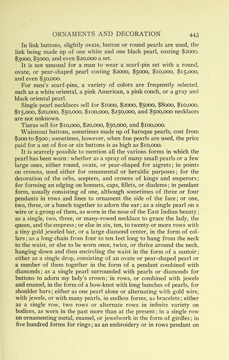 In link buttons, slightly ovate, button or round pearls are used, the link being made up of one white and one black pearl, costing $2000, $3000, $5000, and even $20,000 a set. It is not unusual for a man to wear a scarf-pin set with a round, ovate, or pear-shaped pearl costing $2000, $5000, $10,000, $15,000, and even $30,000. Eor men’s scarf-pins, a variety of colors are frequently selected, such as a white oriental, a pink American, a pink conch, or a gray and black oriental pearl. Single pearl necklaces sell for $1000, $2000, $5000, $8000, $10,000, $15,000, $20,000, $50,000, $100,000, $250,000, and $500,000 necklaces are not unknown. Tiaras sell for $10,000, $20,000, $50,000, and $100,000. Waistcoat buttons, sometimes made up of baroque pearls, cost from $200 to $500; sometimes, however, when fine pearls are used, the price paid for a set of five or six buttons is as high as $10,000. It is scarcely possible to mention all the various forms in which the pearl has been worn: whether as a spray of many small pearls or a few large ones, either round, ovate, or pear-shaped for aigrets; in points on crowns, used either for ornamental or heraldic purposes; for the decoration of the orbs, scepters, and crowns of kings and emperors; for forming an edging on bonnets, caps, fillets, or diadems; in pendant form, usually consisting of one, although sometimes of three or four pendants in rows and lines to ornament the side of the face; or one, two, three, or a bunch together to adorn the ear; as a single pearl on a wire or a group of them, as worn in the nose of the East Indian beauty; as a single, two, three, or many-rowed necklace to grace the lady, the queen, and the empress; or else in six, ten, to twenty or more rows with a tiny gold jeweled bar, or a large diamond center, in the form of col- lars ; as a long chain from four to ten feet long to hang from the neck to the waist, or else to be worn once, twice, or thrice around the neck, hanging down and then encircling the waist in the form of a sautoir; either as a single drop, consisting of an ovate or pear-shaped pearl or a number of them together in the form of a pendant combined with diamonds; as a single pearl surrounded with pearls or diamonds for buttons to adorn my lady’s crown; in rows, or combined with jewels and enamel, in the form of a bow-knot with long bunches of pearls, for shoulder bars; either as one pearl alone or alternating with gold wire, with jewels, or with many pearls, in endless forms, as bracelets; eith-er as a single row, two rows or alternate rows in infinite variety on bodices, as worn in the past more than at the present; in a single row on ornamenting metal, enamel, or jewelwork in the form of girdles; in five hundred forms for rings; as an embroidery or in rows pendant on