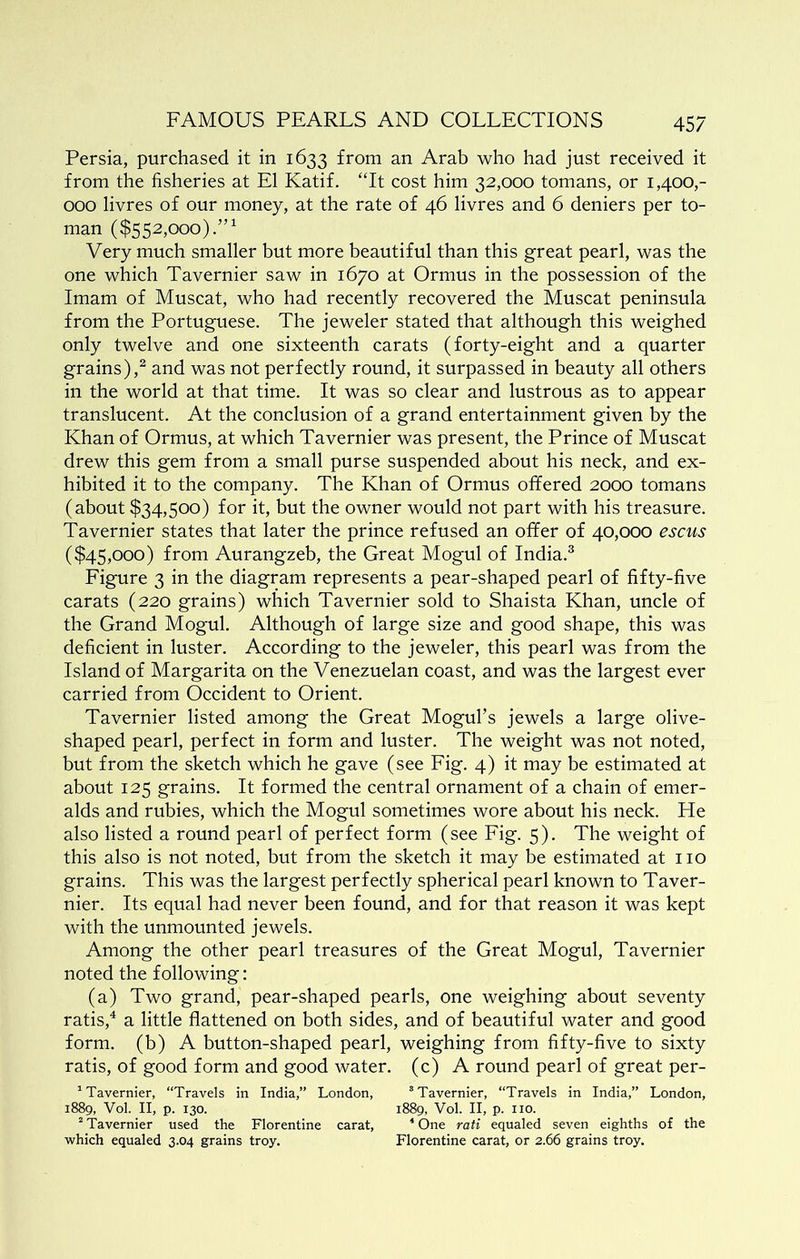 Persia, purchased it in 1633 from an Arab who had just received it from the fisheries at El Katif. “It cost him 32,000 tomans, or 1,400,- 000 livres of our money, at the rate of 46 livres and 6 deniers per to- man ($552,000).”^ Very much smaller but more beautiful than this great pearl, was the one which Tavernier saw in 1670 at Ormus in the possession of the Imam of Muscat, who had recently recovered the Muscat peninsula from the Portuguese. The jeweler stated that although this weighed only twelve and one sixteenth carats (forty-eight and a quarter grains),^ and was not perfectly round, it surpassed in beauty all others in the world at that time. It was so clear and lustrous as to appear translucent. At the conclusion of a grand entertainment given by the Khan of Ormus, at which Tavernier was present, the Prince of Muscat drew this gem from a small purse suspended about his neck, and ex- hibited it to the company. The Khan of Ormus offered 2000 tomans (about $34,500) for it, but the owner would not part with his treasure. Tavernier states that later the prince refused an offer of 40,000 escus ($45,000) from Aurangzeb, the Great Mogul of India.^ Figure 3 in the diagram represents a pear-shaped pearl of fifty-five carats (220 grains) which Tavernier sold to Shaista Khan, uncle of the Grand Mogul. Although of large size and good shape, this was deficient in luster. According to the jeweler, this pearl was from the Island of Margarita on the Venezuelan coast, and was the largest ever carried from Occident to Orient. Tavernier listed among the Great Mogul’s jewels a large olive- shaped pearl, perfect in form and luster. The weight was not noted, but from the sketch which he gave (see Fig. 4) it may be estimated at about 125 grains. It formed the central ornament of a chain of emer- alds and rubies, which the Mogul sometimes wore about his neck. He also listed a round pearl of perfect form (see Fig. 5). The weight of this also is not noted, but from the sketch it may be estimated at no grains. This was the largest perfectly spherical pearl known to Taver- nier. Its equal had never been found, and for that reason it was kept with the unmounted jewels. Among the other pearl treasures of the Great Mogul, Tavernier noted the following: (a) Two grand, pear-shaped pearls, one weighing about seventy ratis,^ a little flattened on both sides, and of beautiful water and good form, (b) A button-shaped pearl, weighing from fifty-five to sixty ratis, of good form and good water, (c) A round pearl of great per- ^ Tavernier, “Travels in India,” London, “Tavernier, “Travels in India,” London, 1889, Vol. II, p. 130. 1889, Vol. II, p. no. “ Tavernier used the Florentine carat, * One rati equaled seven eighths of the which equaled 3.04 grains troy. Florentine carat, or 2.66 grains troy.