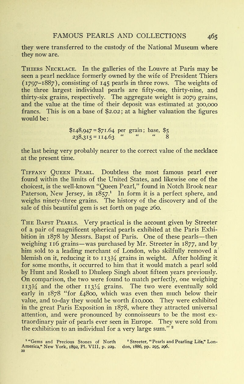 they were transferred to the custody of the National Museum where they now are. Thiers Necklace. In the galleries of the Louvre at Paris may be seen a pearl necklace formerly owned by the wife of President Thiers (1797-1887), consisting of 145 pearls in three rows. The weights of the three largest individual pearls are fifty-one, thirty-nine, and thirty-six grains, respectively. The aggregate weight is 2079 grains, and the value at the time of their deposit was estimated at 300,000 francs. This is on a base of $2.02; at a higher valuation the figures would be: $148,947 = $71.64 per grain; base, $5 238,315 = 114.63 “ “ “ 8 the last being very probably nearer to the correct value of the necklace at the present time. Tiffany Queen Pearl. Doubtless the most famous pearl ever found within the limits of the United States, and likewise one of the choicest, is the well-known “Queen Pearl,” found in Notch Brook near Paterson, New Jersey, in 1857.^ In form it is a perfect sphere, and weighs ninety-three grains. The history of the discovery and of the sale of this beautiful gem is set forth on page 260. The Bapst Pearls. Very practical is the account given by Streeter of a pair of magnificent spherical pearls exhibited at the Paris Exhi- bition in 1878 by Messrs. Bapst of Paris. One of these pearls—then weighing 116 grains—was purchased by Mr. Streeter in 1877, and by him sold to a leading merchant of London, who skilfully removed a' blemish on it, reducing it to 113^^ grains in weight. After holding it for some months, it occurred to him that it would match a pearl sold by Hunt and Roskell to Dhuleep Singh about fifteen years previously. On comparison, the two were found to match perfectly, one weighing 113^4 and the other ii3/4 grains. The two were eventually sold early in 1878 “for £4800, which was even then much below their value, and to-day they would be worth £10,000. They were exhibited in the great Paris Exposition in 1878, where they attracted universal attention, and were pronounced by connoisseurs to be the most ex- traordinary pair of pearls ever seen in Europe. They were sold from the exhibition to an individual for a very large sum.” ^ ^“Gems and Precious Stones of North “ Streeter, “Pearls and Pearling Life,” Lon- America,” New York, 1892, PI. VIII, p. 229. don, 1886, pp. 295, 296. 30