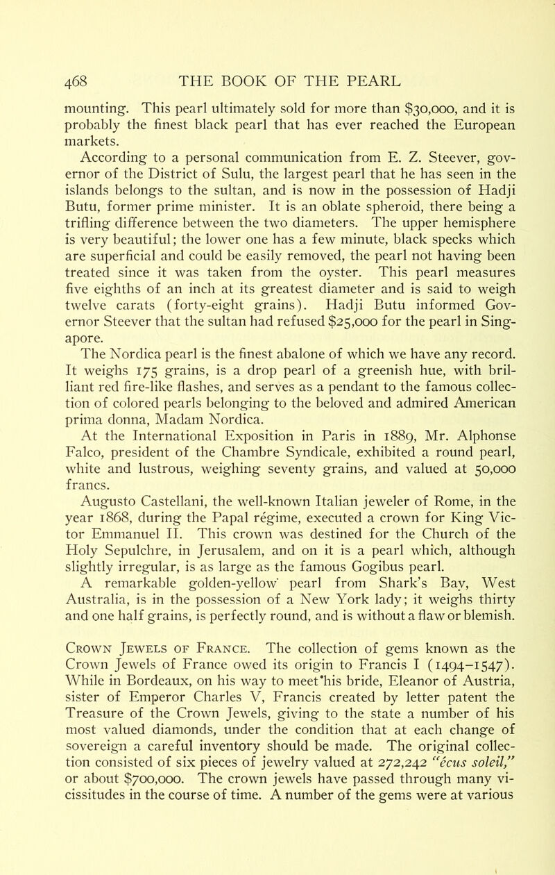 mounting. This pearl ultimately sold for more than $30,000, and it is probably the finest black pearl that has ever reached the European markets. According to a personal communication from E. Z. Steever, gov- ernor of the District of Sulu, the largest pearl that he has seen in the islands belongs to the sultan, and is now in the possession of Hadji Butu, former prime minister. It is an oblate spheroid, there being a trifling difference between the two diameters. The upper hemisphere is very beautiful; the lower one has a few minute, black specks which are superficial and could be easily removed, the pearl not having been treated since it was taken from the oyster. This pearl measures five eighths of an inch at its greatest diameter and is said to weigh twelve carats (forty-eight grains). Hadji Butu informed Gov- ernor Steever that the sultan had refused $25,000 for the pearl in Sing- apore. The Nordica pearl is the finest abalone of which we have any record. It weighs 175 grains, is a drop pearl of a greenish hue, with bril- liant red fire-like flashes, and serves as a pendant to the famous collec- tion of colored pearls belonging to the beloved and admired American prima donna. Madam Nordica. At the International Exposition in Paris in 1889, Mr. Alphonse Falco, president of the Chambre Syndicale, exhibited a round pearl, white and lustrous, weighing seventy grains, and valued at 50,000 francs. Augusto Castellani, the well-known Italian jeweler of Rome, in the year 1868, during the Papal regime, executed a crown for King Vic- tor Emmanuel II. This crown was destined for the Church of the Holy Sepulchre, in Jerusalem, and on it is a pearl which, although slightly irregular, is as large as the famous Gogibus pearl. A remarkable golden-yellow' pearl from Shark’s Bay, West Australia, is in the possession of a New York lady; it weighs thirty and one half grains, is perfectly round, and is without a flaw or blemish. Crown Jewels of France. The collection of gems known as the Crown Jewels of France owed its origin to Francis I (1494-1547). While in Bordeaux, on his way to meet'his bride, Eleanor of Austria, sister of Emperor Charles V, Francis created by letter patent the Treasure of the Crown Jewels, giving to the state a number of his most valued diamonds, under the condition that at each change of sovereign a careful inventory should be made. The original collec- tion consisted of six pieces of jewelry valued at 272,242 ''ecus soleil/' or about $700,000. The crown jewels have passed through many vi- cissitudes in the course of time. A number of the gems were at various