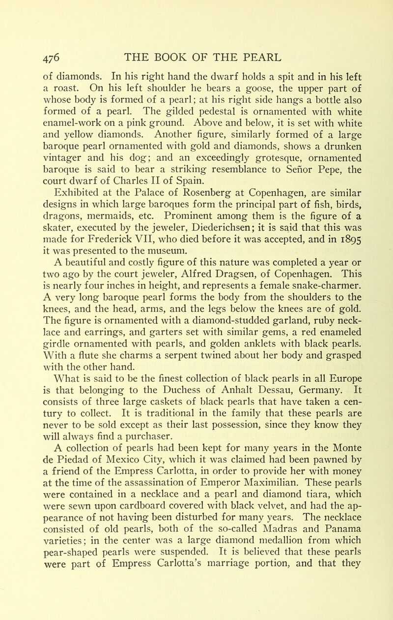 of diamonds. In his right hand the dwarf holds a spit and in his left a roast. On his left shoulder he bears a goose, the upper part of whose body is formed of a pearl; at his right side hangs a bottle also formed of a pearl. The gilded pedestal is ornamented with white enamel-work on a pink ground. Above and below, it is set with white and yellow diamonds. Another figure, similarly formed of a large baroque pearl ornamented with gold and diamonds, shows a drunken vintager and his dog; and an exceedingly grotesque, ornamented baroque is said to bear a striking resemblance to Sehor Pepe, the court dwarf of Charles II of Spain. Exhibited at the Palace of Rosenberg at Copenhagen, are similar designs in which large baroques form the principal part of fish, birds, dragons, mermaids, etc. Prominent among them is the figure of a skater, executed by the jeweler, Diederichsen; it is said that this was made for Frederick VII, who died before it was accepted, and in 1895 it was presented to the museum. A beautiful and costly figure of this nature was completed a year or two ago by the court jeweler, Alfred Dragsen, of Copenhagen. This is nearly four inches in height, and represents a female snake-charmer. A very long baroque pearl forms the body from the shoulders to the knees, and the head, arms, and the legs below the knees are of gold. The figure is ornamented with a diamond-studded garland, ruby neck- lace and earrings, and garters set with similar gems, a red enameled girdle ornamented with pearls, and golden anklets with black pearls. With a flute she charms a serpent twined about her body and grasped with the other hand. What is said to be the finest collection of black pearls in all Europe is that belonging to the Duchess of Anhalt Dessau, Germany. It consists of three large caskets of black pearls that have taken a cen- tury to collect. It is traditional in the family that these pearls are never to be sold except as their last possession, since they know they will always find a purchaser. A collection of pearls had been kept for many years in the Monte de Piedad of Mexico City, which it was claimed had been pawned by a friend of the Empress Carlotta, in order to provide her with money at the time of the assassination of Emperor Maximilian. These pearls were contained in a necklace and a pearl and diamond tiara, which were sewn upon cardboard covered with black velvet, and had the ap- pearance of not having been disturbed for many years. The necklace consisted of old pearls, both of the so-called Madras and Panama varieties; in the center was a large diamond medallion from which pear-shaped pearls were suspended. It is believed that these pearls were part of Empress Carlotta’s marriage portion, and that they