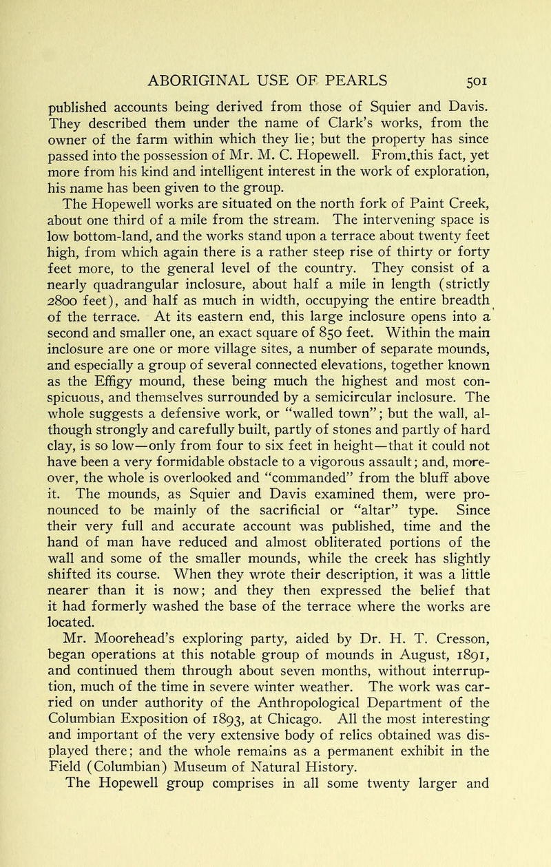 published accounts being derived from those of Squier and Davis. They described them under the name of Clark’s works, from the owner of the farm within which they lie; but the property has since passed into the possession of Mr. M. C. Hopewell. From.this fact, yet more from his kind and intelligent interest in the work of exploration, his name has been given to the group. The Hopewell works are situated on the north fork of Paint Creek, about one third of a mile from the stream. The intervening space is low bottom-land, and the works stand upon a terrace about twenty feet high, from which again there is a rather steep rise of thirty or forty feet more, to the general level of the country. They consist of a nearly quadrangular inclosure, about half a mile in length (strictly 2800 feet), and half as much in width, occupying the entire breadth of the terrace. At its eastern end, this large inclosure opens into a second and smaller one, an exact square of 850 feet. Within the main inclosure are one or more village sites, a number of separate mounds, and especially a group of several connected elevations, together known as the Effigy mound, these being much the highest and most con- spicuous, and themselves surrounded by a semicircular inclosure. The whole suggests a defensive work, or “walled town”; but the wall, al- though strongly and carefully built, partly of stones and partly of hard clay, is so low—only from four to six feet in height—that it could not have been a very formidable obstacle to a vigorous assault; and, more- over, the whole is overlooked and “commanded” from the bluff above it. The mounds, as Squier and Davis examined them, were pro- nounced to be mainly of the sacrificial or “altar” type. Since their very full and accurate account was published, time and the hand of man have reduced and almost obliterated portions of the wall and some of the smaller mounds, while the creek has slightly shifted its course. When they wrote their description, it was a little nearer than it is now; and they then expressed the belief that it had formerly washed the base of the terrace where the works are located. Mr. Moorehead’s exploring party, aided by Dr. H. T. Cresson, began operations at this notable group of mounds in August, 1891, and continued them through about seven months, without interrup- tion, much of the time in severe winter weather. The work was car- ried on under authority of the Anthropological Department of the Columbian Exposition of 1893, at Chicago. All the most interesting and important of the very extensive body of relics obtained was dis- played there; and the whole remains as a permanent exhibit in the Field (Columbian) Museum of Natural History. The Hopewell group comprises in all some twenty larger and