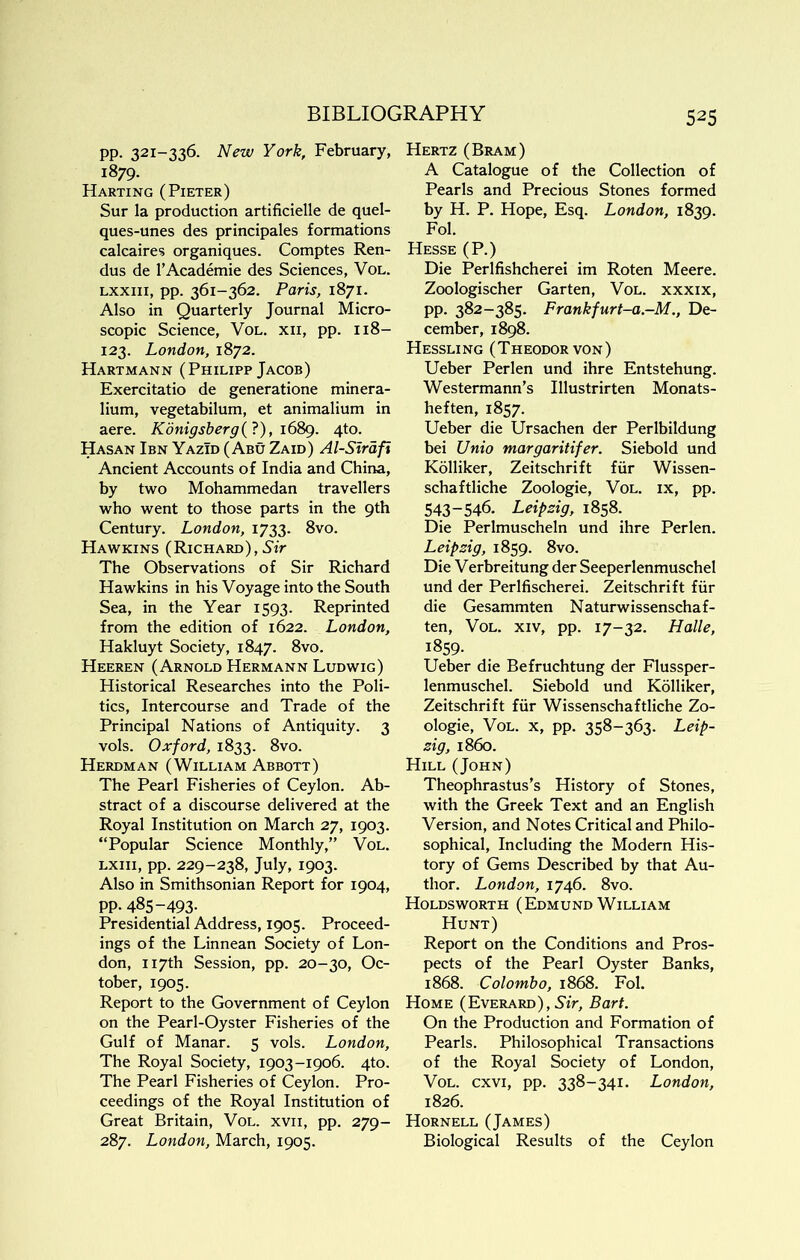 pp. 321-336. New York, February, 1879. Harting (Pieter) Sur la production artificielle de quel- ques-unes des principales formations calcaires organiques. Comptes Ren- dus de I’Academie des Sciences, Vol. Lxxiii, pp. 361-362. Paris, 1871. Also in Quarterly Journal Micro- scopic Science, Vol. xii, pp. 118- 123. London, 1872. Hartmann (Philipp Jacob) Exercitatio de generatione minera- lium, vegetabilum, et animalium in aere. Konigsberg(?), i6Sg. 4to. Hasan Ibn YazTd (Abu Zaid) Al-Sirdfi Ancient Accounts of India and China, by two Mohammedan travellers who went to those parts in the 9th Century. London, 1733. 8vo. Hawkins (Richard),5'iV The Observations of Sir Richard Hawkins in his Voyage into the South Sea, in the Year 1593. Reprinted from the edition of 1622. London, Hakluyt Society, 1847. 8vo. Heeren (Arnold Hermann Ludwig) Historical Researches into the Poli- tics, Intercourse and Trade of the Principal Nations of Antiquity. 3 vols. Oxford, 1833. 8vo. Herdman (William Abbott) The Pearl Fisheries of Ceylon. Ab- stract of a discourse delivered at the Royal Institution on March 27, 1903. “Popular Science Monthly,” Vol. LXiii, pp. 229-238, July, 1903. Also in Smithsonian Report for 1904, pp. 485-493. Presidential Address, 1905. Proceed- ings of the Linnean Society of Lon- don, 117th Session, pp. 20-30, Oc- tober, 1905. Report to the Government of Ceylon on the Pearl-Oyster Fisheries of the Gulf of Manar. 5 vols. London, The Royal Society, 1903-1906. 4to. The Pearl Fisheries of Ceylon. Pro- ceedings of the Royal Institution of Great Britain, Vol. xvii, pp. 279- 287. London, March, 1905. Hertz (Bram) A Catalogue of the Collection of Pearls and Precious Stones formed by H. P. Hope, Esq. London, 1839. Fol. Hesse (P.) Die Perlfishcherei im Roten Meere. Zoologischer Garten, Vol. xxxix, pp. 382-385. Frankfurt-a.-M., De- cember, 1898. Hessling (Theodor von) Ueber Perlen und ihre Entstehung. Westermann’s Illustrirten Monats- heften, 1857. Ueber die Ursachen der Perlbildung bei Unio margaritifer. Siebold und Kolliker, Zeitschrift fur Wissen- schaftliche Zoologie, Vol. ix, pp. 543-546. Leipzig, 1858. Die Perlmuscheln und ihre Perlen. Leipzig, 1859. 8vo. Die Verbreitung der Seeperlenmuschel und der Perlfischerei. Zeitschrift fiir die Gesammten Naturwissenschaf- ten, Vol. xiv, pp. 17-32. Halle, 1859. Ueber die Befruchtung der Flussper- lenmuschel. Siebold und Kolliker, Zeitschrift fiir Wissenschaftliche Zo- ologie, Vol. X, pp. 358-363. Leip- zig, i860. Hill (John) Theophrastus’s History of Stones, with the Greek Text and an English Version, and Notes Critical and Philo- sophical, Including the Modern His- tory of Gems Described by that Au- thor. London, 1746. 8vo. Holdsworth (Edmund William Hunt) Report on the Conditions and Pros- pects of the Pearl Oyster Banks, 1868. Colombo, 1868. Fol. Home (Everard), Sir, Bart. On the Production and Formation of Pearls. Philosophical Transactions of the Royal Society of London, VoL. cxvi, pp. 338-341. London, 1826. Hornell (James) Biological Results of the Ceylon
