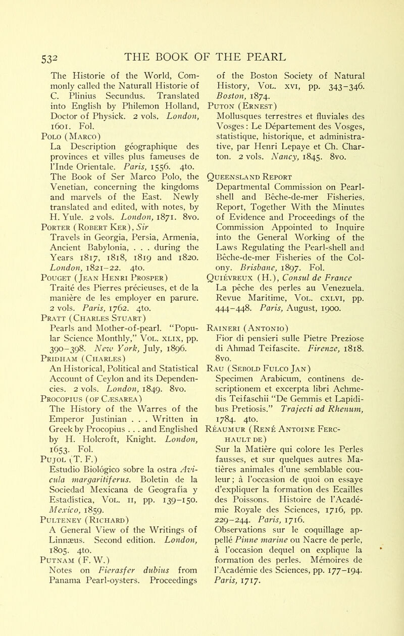 The Historic of the World, Com- monly called the Naturall Historic of C. Plinius Secundus. Translated into English by Philemon Holland, Doctor of Physick. 2 vols. London, i6oi. Fol. Polo (Marco) La Description geographique des provinces et villes plus fameuses de ITnde Orientale. Paris, 1556. qto. The Book of Ser Marco Polo, the Venetian, concerning the kingdoms and marvels of the East. Newly translated and edited, with notes, by H. Yule. 2 vols. London, iSyi. 8vo. Porter (Robert Ker), Sir Travels in Georgia, Persia, Armenia, Ancient Babylonia, . . . during the Years 1817, 1818, 1819 and 1820. London, 1821-22. qto. PouGET (Jean Henri Prosper) Traite des Pierres precieuses, et de la maniere de les employer en parure. 2 vols. Paris, 1762. 4to. Pratt (Charles Stuart) Pearls and Mother-of-pearl. “Popu- lar Science Monthly,” Vol. xlix, pp. 390-398. Nezv York, July, 1896. Pridham (Charles) An Historical, Political and Statistical Account of Ceylon and its Dependen- cies. 2 vols. London, 1849. 8vo. Procopius (of C/esarea) The History of the Warres of the Emperor Justinian . . . Written in Greek by Procopius . . . and Englished by H. Holcroft, Knight. London, 1653. Fol. Pujol ^T. F.) Estudio Biologico sobre la ostra Avi- ciila margaritiferiis. Boletin de la Sociedad Mexicana de Geografia y Estadistica, Vol. ii, pp. 139-150. Mexico, 1859. PuLTENEY (Richard) A General View of the Writings of Linnaeus. Second edition. London, 1805. 4to. Putnam (F. W.) Notes on Fierasfer dubius from Panama Pearl-oysters. Proceedings of the Boston Society of Natural History, Vol. xvi, pp. 343-346. Boston, 1874. PuTON (Ernest) Mollusques terrestres et fluviaks des Vosges : Le Departement des Vosges, statistique, historique, et administra- tive, par Henri Lepaye et Ch. Char- ton. 2 vols. Nancy, 1845. 8vo. Quee-nsland Report Departmental Commission on Pearl- shell and Beche-de-mer Fisheries. Report, Together With the Minutes of Evidence and Proceedings of the Commission Appointed to Inquire into the General Working of the Laws Regulating the Pearl-shell and Beche-de-mer Fisheries of the Col- ony. Brisbane, 1897. Fol. Quievreux (H.), Consul de France La peche des perks au Venezuela. Revue Maritime, Vol. cxlvi, pp. 444-448. Paris, August, 1900. Raineri (Antonio) Fior di pensieri sulk Pietre Preziose di Ahmad Teifascite. Firenze, 1818. 8vo. Rau (Sebold Fulco Jan) Specimen Arabicum, continens de- scriptionem et excerpta libri Achme- dis Teifaschii “De Gemmis et Lapidi- bus Pretiosis.” Trajecti ad Rhenum, 1784. 4to. Reaumur (Rene Antoine Ferc- HAULT de) Sur la Matiere qui colore les Perks fausses, et sur quelques autres Ma- tieres animales d’une semblable cou- leur; a I’occasion de quoi on essaye d’expliquer la formation des Ecailles des Poissons. Histoire de I’Acade- mie Royale des Sciences, 1716, pp. 229-244. Paris, 1716. Observations sur le coquillage ap- pelle Pinne marine ou Nacre de perk, a I’occasion dequel on explique la formation des perks. Memoires de I’Academie des Sciences, pp. 177-194. Paris, 1717.