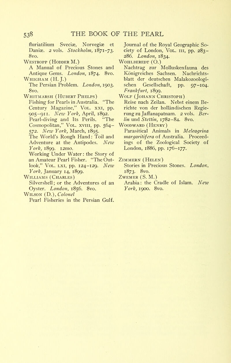 fluriatilium Sveciae, Norvegiae et Danias. 2 vols. Stockholm, 1871-73. 8vo. Westropp (HodderM.) A Manual of Precious Stones and Antique Gems. London, 1874. 8vo. Whigham (H. J.) The Persian Problem. London, 1903. 8vo. Whitmarsh (Hubert Phelps) Fishing for Pearls in Australia. “The Century Magazine,” VoL. xxi, pp. 905-911. New York, April, 1892. Pearl-diving and Its Perils. “The Cosmopolitan,” VoL. xviii, pp. 564- 572. New York, March, 1895. The World’s Rough Hand: Toil and Adventure at the Antipodes. Neiv York, 1899. i2mo. Working Under Water: the Story of an Amateur Pearl Fisher. “The Out- look,” VoL. Lxi, pp. 124-129. New York, January 14, 1899. Williams (Charles) Silvershell; or the Adventures of an Oyster. London, 1856. 8vo. Wilson (D.), Colonel Pearl Fisheries in the Persian Gulf. Journal of the Royal Geographic So- ciety of London, Vol. hi, pp. 283- 286. London, 1834. WOHLBEREDT (O.) Nachtrag zur Molluskenfauna des Konigreiches Sachsen. Nachrichts- blatt der deutschen Malakozoologi- schen Gesellschaft, pp. 97-104. Frankfurt, 1899. Wolf (Johann Christoph) Reise nach Zeilan. Nebst einem Be- richte von der hollandischen Regie- rung zu Jatfanapatnam. 2 vols. Ber- lin und Stettin, 1782-84. 8vo. Woodward (Henry) Parasitical Animals in Meleagrina margaritifera of Australia. Proceed- ings of the Zoological Society of London, 1886, pp. Zimmern (Helen) Stories in Precious Stones. London. 1873. 8vo. ZWEMER (S. M.) Arabia: the Cradle of Islam. New York, 1900. 8vo.