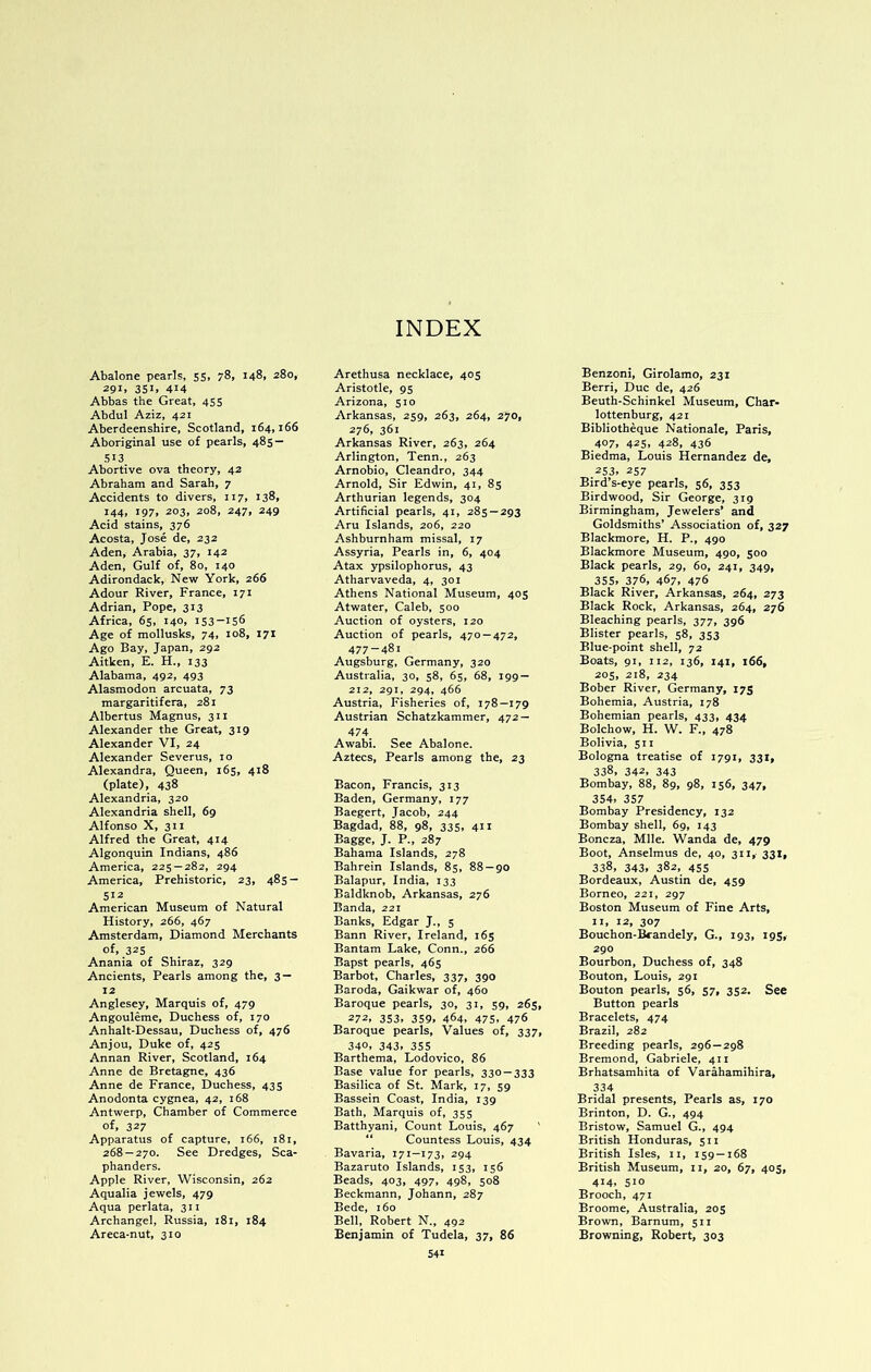 Abalone pearls, 55, 78, 148, 280, 291, 351. 414 Abbas the Great, 435 Abdul Aziz, 421 Aberdeenshire, Scotland, 164,166 Aboriginal use of pearls, 485 — 513 Abortive ova theory, 42 Abraham and Sarah, 7 Accidents to divers, 117, 138, 144, 197, 203, 208, 247, 249 Acid stains, 376 Acosta, Jose de, 232 Aden, Arabia, 37, 142 Aden, Gulf of, 80, 140 Adirondack, Nevr York, 266 Adour River, France, 171 Adrian, Pope, 313 Africa, 65, 140, 153-156 Age of mollusks, 74, 108, 171 Ago Bay, Japan, 292 Aitken, E. H., 133 Alabama, 492, 493 Alasmodon arcuata, 73 margaritifera, 281 Albertus Magnus, 311 Alexander the Great, 319 Alexander VI, 24 Alexander Severus, 10 Alexandra, Queen, 165, 418 (plate), 438 Alexandria, 320 Alexandria shell, 69 Alfonso X, 311 Alfred the Great, 414 Algonquin Indians, 486 America, 225-282, 294 America, Prehistoric, 23, 485- 512 American Museum of Natural History, 266, 467 Amsterdam, Diamond Merchants of, 325 Anania of Shiraz, 329 Ancients, Pearls among the, 3 — 12 Anglesey, Marquis of, 479 Angouleme, Duchess of, 170 Anhalt-Dessau, Duchess of, 476 Anjou, Duke of, 425 Annan River, Scotland, 164 Anne de Bretagne, 436 Anne de France, Duchess, 435 Anodonta cygnea, 42, 168 Antwerp, Chamber of Commerce of, 327 Apparatus of capture, 166, 181, 268 — 270. See Dredges, Sca- phanders. Apple River, Wisconsin, 262 Aqualia jewels, 479 Aqua perlata, 311 Archangel, Russia, 181, 184 Areca-nut, 310 Arethusa necklace, 405 Aristotle, 95 Arizona, 510 Arkansas, 259, 263, 264, 270, 276, 361 Arkansas River, 263, 264 Arlington, Tenn., 263 Arnobio, Cleandro, 344 Arnold, Sir Edwin, 41, 85 Arthurian legends, 304 Artificial pearls, 41, 285 — 293 Aru Islands, 206, 220 Ashburnham missal, 17 Assyria, Pearls in, 6, 404 Atax ypsilophorus, 43 Atharvaveda, 4, 301 Athens National Museum, 405 Atwater, Caleb, 500 Auction of oysters, 120 Auction of pearls, 470 — 472, 477-481 Augsburg, Germany, 320 Australia, 30, 58, 65, 68, 199 — 212, 291, 294, 466 Austria, Fisheries of, 178—179 Austrian Schatzkammer, 472 — 474 Awabi. See Abalone. Aztecs, Pearls among the, 23 Bacon, Francis, 313 Baden, Germany, 177 Baegert, Jacob, 244 Bagdad, 88, 98, 335, 411 Bagge, J. P., 287 Bahama Islands, 278 Bahrein Islands, 85, 88 — 90 Balapur, India, 133 Baldknob, Arkansas, 276 Banda, 221 Banks, Edgar J., 5 Bann River, Ireland, 165 Bantam Lake, Conn., 266 Bapst pearls, 465 Barbot, Charles, 337, 390 Baroda, Gaikwar of, 460 Baroque pearls, 30, 31, 59, 265, 272. 353. 359. 464, 475. 476 Baroque pearls. Values of, 337, 340, 343. 355 Barthema, Lodovico, 86 Base value for pearls, 330 — 333 Basilica of St. Mark, 17, 59 Bassein Coast, India, 139 Bath, Marquis of, 355 Batthyani, Count Louis, 467 ' “ Countess Louis, 434 Bavaria, 171—173, 294 Bazaruto Islands, 153, 156 Beads, 403, 497, 498, 508 Beckmann, Johann, 287 Bede, 160 Bell, Robert N., 492 Benjamin of Tudela, 37, 86 341 Benzoni, Girolamo, 231 Berri, Due de, 426 Beuth-Schinkel Museum, Char- lottenburg, 421 Bibliotheque Nationale, Paris, 407, 425, 428, 436 Biedma, Louis Hernandez de, .253. 237 Bird’s-eye pearls, 56, 353 Birdwood, Sir George, 319 Birmingham, Jewelers’ and Goldsmiths’ Association of, 327 Blackmore, H. P., 490 Blackmore Museum, 490, 500 Black pearls, 29, 60, 241, 349, 355. 376, 467. 476 Black River, Arkansas, 264, 273 Black Rock, Arkansas, 264, 276 Bleaching pearls, 377, 396 Blister pearls, 58, 353 Blue-point shell, 72 Boats, 91, 112, 136, 141, 166, 205, 218, 234 Bober River, Germany, 173 Bohemia, Austria, 178 Bohemian pearls, 433, 434 Bolchow, H. W. F., 478 Bolivia, 511 Bologna treatise of 1791, 331, 338, 342, 343 Bombay, 88, 89, 98, 156, 347, 354, 357 Bombay Presidency, 132 Bombay shell, 69, 143 Boneza, Mile. Wanda de, 479 Boot, Anselmus de, 40, 311, 331, 338, 343, 382, 455 Bordeaux, Austin de, 459 Borneo, 221, 297 Boston Museum of Fine Arts, II, 12, 307 Bouchon-Brandely, G., 193, 193, 290 Bourbon, Duchess of, 348 Bouton, Louis, 291 Bouton pearls, 56, 57, 352. See Button pearls Bracelets, 474 Brazil, 282 Breeding pearls, 296—298 Bremond, Gabriele, 411 Brhatsamhita of Varahamihira, 334 Bridal presents. Pearls as, 170 Brinton, D. G., 494 Bristow, Samuel G., 494 British Honduras, 511 British Isles, ii, 159 — 168 British Museum, ii, 20, 67, 405, 414, 510 Brooch, 471 Broome, Australia, 205 Brown, Barnum, 511 Browning, Robert, 303