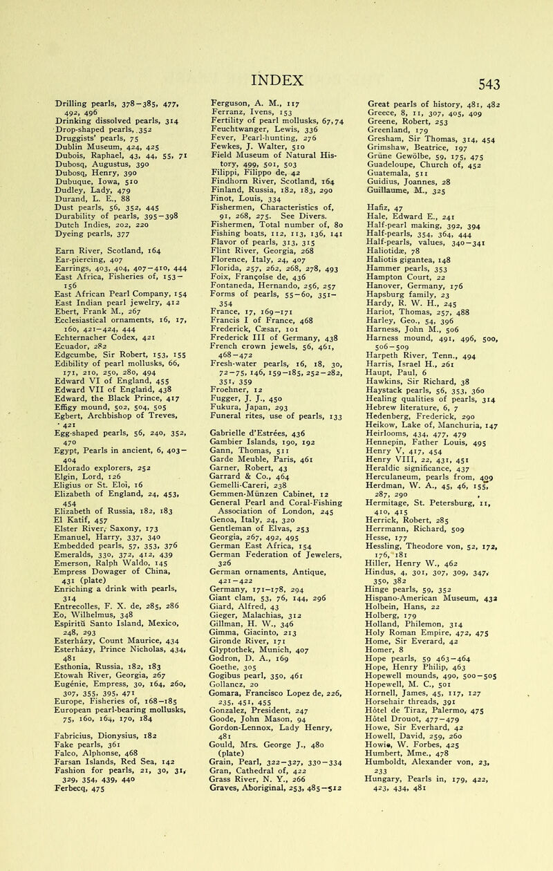 Drilling pearls, 378-385. 477. 492, 496 Drinking dissolved pearls, 314 Drop-shaped pearls, .352 Druggists’ pearls, 75 Dublin Museum, 424, 425 Dubois, Raphael, 43, 44, 55, 71 Dubosq, Augustus, 390 Dubosq, Henry, 390 Dubuque, Iowa, 510 Dudley, Lady, 479 Durand, L. E., 88 Dust pearls, 56, 352, 445 Durability of pearls, 395 — 398 Dutch Indies, 202, 220 Dyeing pearls, 377 Earn River, Scotland, 164 Ear-piercing, 407 Earrings, 403, 404, 407 — 410, 444 East Africa, Fisheries of, 153- 156 East African Pearl Company, 154 East Indian pearl jewelry, 412 Ebert, Frank M., 267 Ecclesiastical ornaments, 16, 17, 160, 421—424, 444 Echternacher Codex, 421 Ecuador, 282 Edgcumbe, Sir Robert, 153, 155 Edibility of pearl mollusks, 66, 171, 210, 250, 280, 494 Edward VI of England, 455 Edward VII of England, 438 Edward, the Black Prince, 417 Effigy mound, 502, 504, 503 Egbert, Archbishop of Treves, • 421 Egg-shaped pearls, 56, 240, 352, 470 Egypt, Pearls in ancient, 6, 403 — 404 Eldorado explorers, 252 Elgin, Lord, 126 Eligius or St. Eloi, 16 Elizabeth of England, 24, 453, 454 Elizabeth of Russia, 182, 183 El Katif, 457 Elster River,- Saxony, 173 Emanuel, Harry, 337, 340 Embedded pearls, 57, 353, 376 Emeralds, 330, 372, 412, 439 Emerson, Ralph Waldo, 145 Empress Dowager of China, 431 (plate) Enriching a drink with pearls, 314 Entrecolles, F. X. de, 285, 286 Eo, Wilhelraus, 348 Espiritu Santo Island, Mexico, 248, 293 Esterhazy, Count Maurice, 434 Esterhazy, Prince Nicholas, 434, 481 Esthonia, Russia, 182, 183 Etowah River, Georgia, 267 Eugenie, Empress, 30, 164, 260, 307. 355. 395. 471 Europe, Fisheries of, 168—185 European pearl-bearing mollusks, 75, 160, 164, 170, 184 Fabricius, Dionysius, 182 Fake pearls, 361 Falco, Alphonse, 468 Farsan Islands, Red Sea, 142 Fashion for pearls, 21, 30, 31, 329. 354. 439. 440 Ferbecq, 475 Ferguson, A. M., 117 Ferranz, Ivens, 153 Fertility of pearl mollusks, 67,74 Feuchtwanger, Lewis, 336 Fever, Pearl-hunting, 276 Fewkes, J. Walter, 510 Field Museum of Natural His- tory, 499, SOI, 503 Filippi, Filippo de, 42 Findhorn River, Scotland, 164 Finland, Russia, 182, 183, 290 Finot, Louis, 334 Fishermen, Characteristics of, 91, 268, 275. See Divers. Fishermen, Total number of. 80 Fishing boats, 112, 113, 136, 141 Flavor of pearls, 313, 31s Flint River, Georgia, 268 Florence, Italy, 24, 407 Florida, 257, 262, 268, 278, 493 Foix, Franqoise de, 436 Fontaneda, Hernando, 236, 257 Forms of pearls, 55 — 60, 351- 354 France, 17, 169—171 Francis I of France, 468 Frederick, Caesar, loi Frederick III of Germany, 438 French crown jewels, 56, 461, 468—472 Fresh-water pearls, 16, 18, 30, 72-75, 146, 159-185, 252-282, 351.- 359 Froehner, 12 Fugger, J. J., 450 Fukura, Japan, 293 Funeral rites, use of pearls, 133 Gabrielle d’Estrees, 436 Gambier Islands, 190, 192 Gann, Thomas, 511 Garde Meuble, Paris, 461 Garner, Robert, 43 Garrard & Co., 464 Gemelli-Careri, 238 Gemmen-Munzen Cabinet, 12 General Pearl and Coral-Fishing Association of London, 245 Genoa, Italy, 24, 320 Gentleman of Elvas, 253 Georgia, 267, 492, 495 German East Africa, 154 German Federation of Jewelers, 326 German ornaments. Antique, 421—422 Germany, 171—178, 294 Giant clam, 53, 76, 144, 296 Giard, Alfred, 43 Gieger, Malachias, 312 Gillman, H. W., 346 Gimma, Giacinto, 213 Gironde River, 171 Glyptothek, Munich, 407 Godron, D. A., 169 Goethe, 305 Gogibus pearl, 350, 461 Gollancz, 20 Gomara, Francisco Lopez de, 226, 235, 45i» 455 Gonzalez, President, 247 Goode, John Mason, 94 Gordon-Lennox, Lady Henry, 481 Gould, Mrs. George J., 480 (plate) Grain, Pearl, 322-327, 330-334 Gran, Cathedral of, 422 Grass River, N. Y., 266 Graves, Aboriginal, 253, 485—512 543 Great pearls of history, 481, 482 Greece, 8, ii, 307, 405, 409 Greene, Robert, 253 Greenland, 179 Gresham, Sir Thomas, 314, 454 Grimshaw, Beatrice, 197 Griine Gewolbe, 59, 175, 475 Guadeloupe, Church of, 452 Guatemala, 511 Guidius, Joannes, 28 Guillaume, M., 325 Hafiz, 47 Hale, Edward E., 241 Half-pearl making, 392, 394 Half-pearls, 354, 364, 444 Half-pearls, values, 340—341 Haliotidae, 78 Haliotis gigantea, 148 Hammer pearls, 353 Hampton Court, 22 Hanover, Germany, 176 Hapsburg family, 23 Hardy, R. W. H., 245 Hariot, Thomas, 257, 488 Harley, Geo., 54, 396 Harness, John M., 506 Harness mound, 491, 496, 500, 506-509 Harpeth River, Tenn., 494 Harris, Israel H., 261 Haupt, Paul, 6 Hawkins, Sir Richard, 38 Haystack pearls, 56, 353, 360 Healing qualities of pearls, 314 Hebrew literature, 6, 7 Hedenberg, Frederick, 290 Heikow, Lake of, Manchuria, 147 Heirlooms, 434, 477, 479 Hennepin, Father Louis, 495 Henry V, 417, 454 Henry VIII, 22, 431, 451 Heraldic significance, 437 Herculaneum, pearls from, 409 Herdman, W. A., 45, 46, 155^ 287, 290 , Hermitage, St. Petersburg, ii, 410, 41S Herrick, Robert, 285 Herrmann, Richard, 509 Hesse, 177 Hessling, Theodore von, 52, 172, 176, 181 Hiller, Henry W., 462 Hindus, 4, 301, 307, 309, 347i- 350, 382 Hinge pearls, 59, 352 Hispano-American Museum, 43a Holbein, Hans, 22 Holberg, 179 Holland, Philemon, 314 Holy Roman Empire, 472, 475 Home, Sir Everard, 42 Homer, 8 Hope pearls, 59 463-464 Hope, Henry Philip, 463 Hopewell mounds, 490, 500 — 505 Hopewell, M. C., 501 Hornell, James, 45, 117, 127 Horsehair threads, 391 Hotel de Tiraz, Palermo, 475 Hotel Drouot, 477—479 Howe, Sir Everhard, 42 Howell, David, 259, 260 Howie, W. Forbes, 425 Humbert, Mme., 478 Humboldt, Alexander von, 23, 233 Hungary, Pearls in, 179, 422, 423» 434, 481