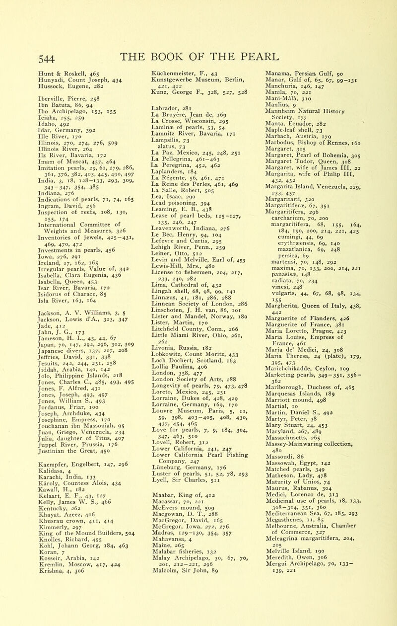 Hunt & Roskell, 465 Hunyadi, Count Joseph, 434 Hussock, Eugene, 282 Iberville, Pierre, 258 Ibn Batuta, 86, 94 Ibo Archipelago, 153, 155 Iciaha, 255, 259 Idaho, 492 Idar, Germany, 392 Hie River, 170 Illinois, 270, 274, 276, 509 Illinois River, 264 Hz River, Bavaria, 172 Imam of Muscat, 457, 464 Imitation pearls, 29, 61, 279, 286, 361, 376, 382, 403, 445, 490, 497 India, 3, 18, 128-133# ^93» 309# 343-347.354.385 Indiana, 276 Indications of pearls, 71, 74, 165 Ingram, David, 256 Inspection of reefs, 108, 130, 155, t74 International Committee of Weights and Measures, 326 Inventories of jewels, 425 — 431, 469, 470. 472 Investments in pearls, 456 Iowa, 276, 291 Ireland, 17, 162, 165 Irregular pearls. Value of, 342 Isabella, Clara Eugenia, 436 Isabella, Queen, 453 Isar River, Bavaria, 172 Isidorus of Charace, 85 Isla River, 163, 164 Jackson, A. V. Williams, 3, 5 Jackson, Lewis d’A., 323, 347 Jade, 412 Jahn, J- G., I73 Jameson, H. L., 43, 44, 67 Japan, 70, 147, 292, 296, 302, 309 Japanese divers, 137, 207, 208 Jeffries, David, 331, 338 Jesuits, 242, 244, 251, 258 Jiddah, Arabia, 140, 142 Jolo, Philippine Islands, 218 Jones, Charles C., 485, 493, 495 Jones, F. Alfred, 431 Jones, Joseph, 493, 497 Jones, William S., 493 Jordanus, Friar, too Joseph, Archduke, 434 Josephine, Empress, 170 Jouchanan ibn Massouiah, 95 Juan, Griego, Venezuela, 234 Julia, daughter of Titus, 407 Juppel River, Prussia, 176 Justinian the Great, 450 Kaempfer, Engelbert, 147, 296 Kalidasa, 4 Karachi, India, 133 Karoly, Countess Alois, 434 Kawall, H., 182 Kelaart, E. F., 43, 127 Kelly, James W. S., 466 Kentucky, 262 Khayat, Azeez, 406 Khusrau crown, 411, 414 Kimmerly, 297 King of the Mound Builders, 504 Knolles, Richard, 455 Kohl, Johann Georg, 184, 463 Koran, 7 Kosseir, Arabia, 142 Kremlin, Moscow, 417, 424 Krishna, 4, 306 Kiichenmeister, F., 43 Kunstgewerbe Museum, Berlin, 421, 422 Kunz, George F., 328, 527, 528 Labrador, 281 La Bruyere, Jean de, 169 La Crosse, Wisconsin, 295 Laminae of pearls, 53, 54 Lamnitz River, Bavaria, 171 Lampsilis, 73 alatus, 73 La Paz, Mexico, 245, 248, 251 La Pellegrina, 461—463 La Peregrina, 452, 462 Laplanders, 184 La Regente, 56, 461, 471 La Reine des Perles, 461, 469 La Salle, Robert, 505 Lea, Isaac, 290 Lead poisoning, 394 Learning, E. B., 438 Lease of pearl beds, 125—127,• 135, 246, 247 Leavenworth, Indiana, 276 Le Bee, Henry, 94, 104 Lefevre and Curtis, 295 Lehigh River, Penn., 259 Leiner, Otto, 512 Levin and Melville, Earl of, 453 Lewis-Hill, Mrs., 480 License to fishermen, 204, 217, 233. 240, 282 Lima, Cathedral of, 432 Lingah shell, 68, 98, 99, 141 Linnseus, 41, 181, 286, 288 Linnean Society of London, 286 Linschoten, J. H. van, 86, loi Lister and Mandel, Norway, 180 Lister, Martin, 170 Litchfield County, Conn., 266 Little Miami River, Ohio, 261, 262 Livonia, Russia, 182 Lobkowitz, Count Moritz, 433 Loch Dochert, Scotland, 163 Lollia Paulina, 406 London, 358, 477 London Society of Arts, 288 Longevity of pearls, 79, 473, 478 Loreto, Mexico, 245, 251 Lorraine, Dukes of, 428, 429 Lorraine, Germany, 169, 170 Louvre Museum, Paris, 5, n, 59. 398. 403-405. 408, 430, 437. 454. 465 Love for pearls, 7, 9, 184, 304, 347. 463. 5to Lovell, Robert, 312 Lower California, 241, 247 Lower California Pearl Fishing Company, 247 Liineburg, Germany, 176 Luster of pearls, 51, 52, 78, 293 Lyell, Sir Charles, 511 Maabar, King of, 412 Macassar, 70, 221 McEvers mound, 509 Maegowan, D. T., 288 MacGregor, David, 165 McGregor, Iowa, 272, 276 Madras, 129-130, 354, 357 Mahavansa, 4 Maine, 265 Malabar fisheries, 132 Malay Archipelago, 30, 67, 70, 201, 212 —221, 296 Malcolm, Sir John, 89 Manama, Persian Gulf, 90 Manar, Gulf of, 65, 67, 99—131 Manchuria, 146, 147 Manila, 70, 221 Mani-Mala, 310 Manlius, 9 Mannheim Natural History Society, 177 Manta, Ecuador, 282 Maple-leaf shell, 73 Marbach, Austria, 179 Marbodus, Bishop of Rennes, 160 Margaret, 305 Margaret, Pearl of Bohemia, 305 Margaret Tudor, Queen, 308 Margaret, wife of James III, 22 Margarita, wife of Philip III, 432. 452 Margarita Island, Venezuela, 229, 233. 457 Margaritarii, 320 Margaritiferae, 67, 351 Margaritifera, 296 carcharium, 70, 200 margaritifera, 68, 155, 164, 184, 190, 200, 214, 221, 425 cumingi, 44, 69 erythraeensis, 69, 140 mazatlanica, 69, 248 persica, 69 martensi, 70, 148, 292 maxima, 70, 133, 200, 214, 221 panasisx, 148 radiata, 70, 234 vinesi, 248 vulgaris, 44, 67, 68, 98, 134, 155 Margherita, Queen of Italy, 438, 442 Marguerite of Flanders, 426 Marguerite of France, 381 Maria Loretto, Prague, 423 Maria Louise, Empress of France, 461 Maria de’ Medici, 24, 308 Maria Theresa, 24 (plate), 179, 395. 473 Marichchikadde, Ceylon, 109 Marketing pearls, 349-351, 356- 362 Marlborough, Duchess of, 465 Marquesas Islands, 189 Marriott mound, 498 Martial, 10 Martin, Daniel S., 492 Martyr, Peter, 38 Mary Stuart, 24, 453 Maryland, 267, 489 Massachusetts, 265 Massey-Mainwaring collection, 480 Massoudi, 86 Massowah, Egypt, 142 Matched pearls, 349 Matheson, Lady, 478 Maturity of Unios, 74 Maurus, Rabanus, 304 Medici, Lorenzo de, 313 Medicinal use of pearls, 18, 133, 308-314, 35t, 360 Mediterranean Sea, 67, 185, 293 Megasthenes, ii, 85 Melbourne, Australia, Chamber of Commerce, 327 Meleagrina margaritifera, 204, 205 Melville Island, 190 Meredith, Owen, 306 Mergui Archipelago, 70, 133 — 139. 221