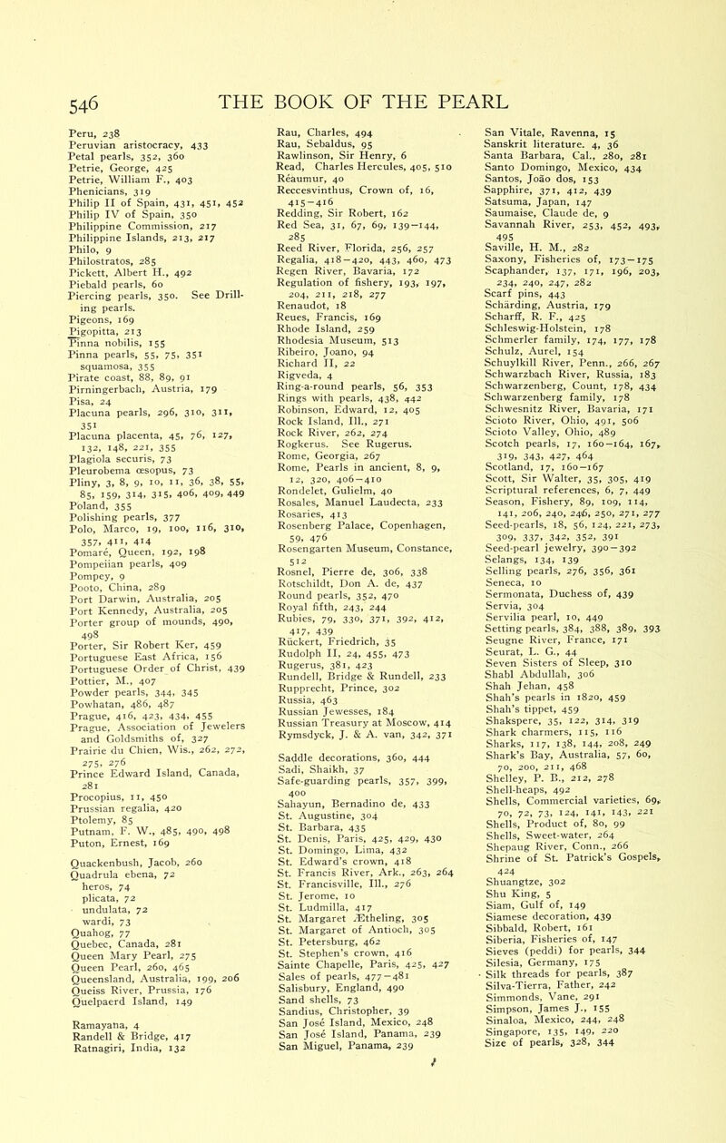 Peru, 238 Peruvian aristocracy, 433 Petal pearls, 352, 360 Petrie, George, 425 Petrie, William F., 403 Phenicians, 319 Philip II of Spain, 431, 451, 452 Philip IV of Spain, 350 Philippine Commission, 217 Philippine Islands, 213, 217 Philo, 9 Philostratos, 285 Pickett, Albert H., 492 Piebald pearls, 60 Piercing pearls, 350. See Drill- ing pearls. Pigeons, 169 Pigopitta, 213 Pinna nobilis, 155 Pinna pearls, 55, 75, 351 squamosa, 355 Pirate coast, 88, 89, 91 Pirningerbach, Austria, 179 Pisa, 24 Placuna pearls, 296, 310, 311, 351 Placuna placenta, 45, 76. i27> 132, 148, 221, 355 Plagiola securis, 73 Pleurobema oesopus, 73 Pliny, 3, 8, 9, 10, ii, 36, 38, 55, 85, 159, 314, 3‘5, 406, 409,449 Poland, 355 Polishing pearls, 377 Polo, Marco, 19, too, 116, 310, 357, 411. 414 Pomare, Queen, 192, 198 Pompeiian pearls, 409 Pompey, 9 Pooto, China, 289 Port Darwin, Australia, 205 Port Kennedy, Australia, 205 Porter group of mounds, 490, 498 Porter, Sir Robert Ker, 459 Portuguese East Africa, 156 Portuguese Order of Christ, 439 Pettier, M., 407 Powder pearls, 344, 345 Powhatan, 486, 487 Prague, 416, 423, 434, 455 Prague, Association of Jewelers and Goldsmiths of, 327 Prairie du Chien, Wis., 262, 272, 275, 276 Prince Edward Island, Canada, 281 Procopius, II, 450 Prussian regalia, 420 Ptolemy, 85 Putnam, F. W., 485, 490, 498 Puton, Ernest, 169 Quackenbush, Jacob, 260 Quadrula ebena, 72 heros, 74 plicata, 72 undulata, 72 wardi, 73 Quahog, 77 Quebec, Canada, 281 Queen Mary Pearl, 275 Queen Pearl, 260, 465 Queensland, Australia, 199, 206 Queiss River, Prussia, 176 Quelpaerd Island, 149 Ramayana, 4 Randell & Bridge, 417 Ratnagiri, India, 132 Rau, Charles, 494 Rau, Sebaldus, 95 Rawlinson, Sir Henry, 6 Read, Charles Hercules, 405, 510 Reaumur, 40 Reccesvinthus, Crown of, 16, 415-416 Redding, Sir Robert, 162 Red Sea, 31, 67, 69, 139—144, 285 Reed River, Florida, 256, 257 Regalia, 418 — 420, 443, 460, 473 Regen River, Bavaria, 172 Regulation of fishery, 193, 197, 204, 211, 218, 277 Renaudot, 18 Reues, Francis, 169 Rhode Island, 259 Rhodesia Museum, 513 Ribeiro, Joano, 94 Richard II, 22 Rigveda, 4 Ring-a-round pearls, 56, 353 Rings with pearls, 438, 442 Robinson, Edward, 12, 405 Rock Island, 111., 271 Rock River, 262, 274 Rogkerus. See Rugerus. Rome, Georgia, 267 Rome, Pearls in ancient, 8, 9, 12, 320, 406 — 410 Rondelet, Gulielm, 40 Rosales, Manuel Laudecta, 233 Rosaries, 413 Rosenberg Palace, Copenhagen, 59. 476 Rosengarten Museum, Constance, 512 Rosnel, Pierre de, 306, 338 Rotschildt, Don A. de, 437 Round pearls, 352, 470 Royal fifth, 243, 244 Rubies, 79, 330, 371, 392, 412, 417. 439 Riickert, Friedrich, 35 Rudolph II, 24, 455, 473 Rugerus, 381, 423 Rundell, Bridge & Rundell, 233 Rupprecht, Prince, 302 Russia, 463 Russian Jewesses, 184 Russian Treasury at Moscow, 414 Rymsdyck, J. & A. van, 342, 371 Saddle decorations, 360, 444 Sadi, Shaikh, 37 Safe-guarding pearls, 357, 399, 400 Sahayun, Bernadino de, 433 St. Augustine, 304 St. Barbara, 435 St. Denis, Paris, 425, 429, 430 St. Domingo, Lima, 432 St. Edward’s crown, 418 St. Francis River, Ark., 263, 264 St. Francisville, 111., 276 St. Jerome, 10 St. Ludmilla, 417 St. Margaret rEtheling, 305 St. Margaret of Antioch, 305 St. Petersburg, 462 St. Stephen’s crown, 416 Sainte Chapelle, Paris, 425, 427 Sales of pearls, 477 — 481 Salisbury, England, 490 Sand shells, 73 Sandius, Christopher, 39 San Jose Island, Mexico, 248 San Jose Island, Panama, 239 San Miguel, Panama, 239 San Vitale, Ravenna, 15 Sanskrit literature. 4, 36 Santa Barbara, Cal., 280, 281 Santo Domingo, Mexico, 434 Santos, Joao dos, 153 Sapphire, 371, 412, 439 Satsuma, Japan, 147 Saumaise, Claude de, 9 Savannah River, 253, 452, 493* 495 Saville, H. M., 282 Saxony, Fisheries of, 173 —175 Scaphander, 137, 171, 196, 203, 234, 240, 247, 282 Scarf pins, 443 Scharding, Austria, 179 Scharff, R. F., 425 Schleswig-Holstein, 178 Schmerler family, 174, 177, 178 Schulz, Aurel, 154 Schuylkill River, Penn., 266, 267 Schwarzbach River, Russia, 183 Schwarzenberg, Count, 178, 434 Schwarzenberg family, 178 Schwesnitz River, Bavaria, 171 Scioto River, Ohio, 491, 506 Scioto Valley, Ohio, 489 Scotch pearls, 17, 160—164, t67» 319. 343, 427. 464 Scotland, 17, 160—167 Scott, Sir Walter, 35, 305, 419 Scriptural references, 6, 7, 449 Season, Fishery, 89, 109, 114, 141, 206, 240, 246, 250, 271, 277 Seed-pearls, 18, 56, 124, 221, 273, 309, 337, 342, 352, 391 Seed-pearl jewelry, 390-392 Selangs, 134, 139 Selling pearls, 276, 356, 361 Seneca, 10 Sermonata, Duchess of, 439 Servia, 304 Servilia pearl, 10, 449 Setting pearls, 384, 388, 389, 393 Seugne River, France, 171 Seurat, L. G., 44 Seven Sisters of Sleep, 310 Shabl Abdullah, 306 Shah Jehan, 458 Shah’s pearls in 1820, 459 Shah’s tippet, 459 Shakspere, 35, 122, 314, 319 Shark charmers, 115, 116 Sharks, 117, 138, 144, 208, 249 Shark’s Bay, Australia, 57, 60, 70, 200, 211, 468 Shelley, P. B., 212, 278 Shell-heaps, 492 Shells, Commercial varieties, 69^ 70, 72, 73, 124, 141, 143. 221 Shells, Product of, 80, 99 Shells, Sweet-water, 264 Shepaug River, Conn., 266 Shrine of St Patrick’s Gospels, 424 Shuangtze, 302 Shu King, 5 Siam, Gulf of, 149 Siamese decoration, 439 Sibbald, Robert, 161 Siberia, Fisheries of, 147 Sieves (peddi) for pearls, 344 Silesia, Germany, 175 Silk threads for pearls, 387 Silva-Tierra, Father, 242 Simmonds, Vane, 291 Simpson, James J., I55 Sinaloa, Mexico, 244, 248 Singapore, 135, I49> 220 Size of pearls, 328, 344