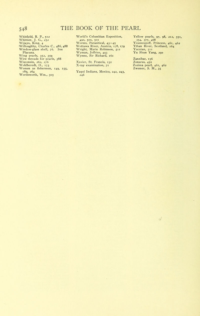 Whitfield, R. P., 512 Whittier, J. G., 252 Wijayo, King, 4 •Willoughby, Charles C., 486, 488 Window-glass shell, 76. See Placuna. Wing pearls, 352, 359 Wire threads for pearls, 388 Wisconsin, 262, 276 Wohlberedt, O., 173 Women as fishermen, 149, 155, 189, 264 Wordsworth, Wm.,' 305 World’s Columbian Exposition, 490, 500, 501 Worms, Parasitical, 43—45 Wottawa River, Austria, 178, 179 Wright, Marie Robinson, 511 Wyman, Jeffries, 493 Wynne, Sir Richard, 161 Xavier, St. Francis, 131 X-ray examination, 71 Yaqui Indians, Mexico, 242, 243, 246 Yellow pearls, 97, 98, 212, 351, 354, 377, 468 Youssoupoff, Princess, 461, 462 Ythan River, Scotland, 164 Yucatan, 511 Yu Shun Yang, 290 Zanzibar, 156 Zonaras, 450 Zozima pearl, 461, 462 Zwemer, S. M., 35