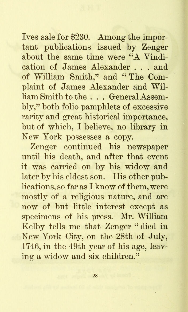 Ives sale for $230. Among the impor- tant publications issued by Zenger about the same time were “A Vindi- cation of James Alexander . . . and of Wilbam Smith,” and “ The Com- plaint of James Alexander and Wil- ham Smith to the . . . General Assem- bly,” both folio pamphlets of excessive rarity and great historical importance, but of which, I believe, no library in New York possesses a copy. Zenger continued his newspaper until his death, and after that event it was carried on by his widow and later by his eldest son. His other pub- lications, so far as I know of them, were mostly of a religious nature, and are now of but little interest except as specimens of his press. Mr. William Kelby tells me that Zenger “ died in New York City, on the 28th of July, 1746, in the 49th year of his age, leav- ing a widow and six children.”