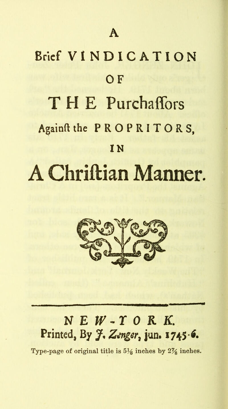 A Brief VINDICATION OF THE Purchaffors Againft the PROPRITORS, IN A Chriftian Manner. NEW-rORK. Printed, By f, Zinger, jun. 1745-6.