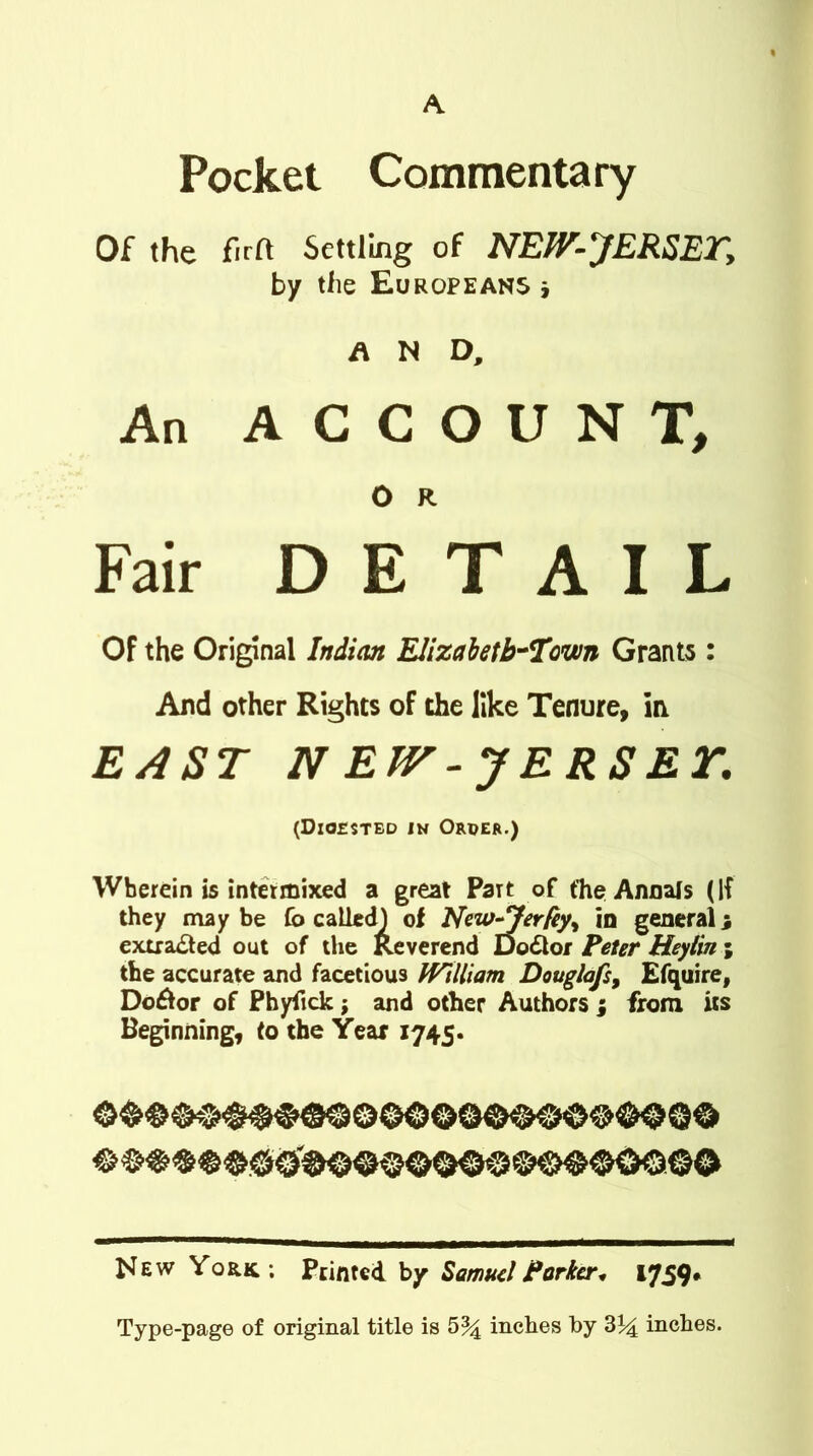Pocket Commentary Of the firft Settling of NEJV-JERSETy by the Europeans * AND, An ACCOUNT, O R Fair DETAIL Of the Original Indian Elizabethtown Grants : And other Rights of the like Tenure, in EAST N EW -JERSEY. (Digested in Order.) Wherein is intermixed a great PaTt of the Annals (If they may be fo called) of New-Jerfey, in general j extracted out of the Reverend Dodlor Peter Heylin the accurate and facetious tVUliam Douglafs, Efquire, DoAor of Phyfick; and other Authors ; from its Beginning, to the Year 1745. New York; Printed by Samuel Parker* 1759. Type-page of original title is 5% inches by 3^ inches. lit