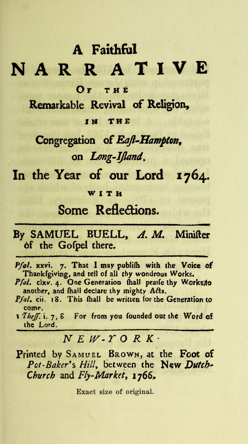 A Faithful NAR R ATIVE Of the Remarkable Revival of Religion, I M THE Congregation of Eoft-Hampton, on Long-IJland. In the Year of our Lord 1764. WITH Some Reflections. By SAMUEL BUELL, A. M. MiniHer of the Gofpel there. P/h/. xxvi. 7. That I may publifh with the Voice of Thankfgiving, and tell of all thy wondrous Works. Pfal. clxv. 4. One Generation lhall praife thy Worksite another, and (hall declare thy mighty Ads. P/al. cii. 18. This lhall be written for the Generation to come. 1 Thejf. i. 7, 8 For from you founded out the Word of the Lord. N E IV-r O R K • Printed by Samuel Brown, at the Foot of Pot-Baker's Hill, between the New Dutch- Church and Fly-Market, 1766.