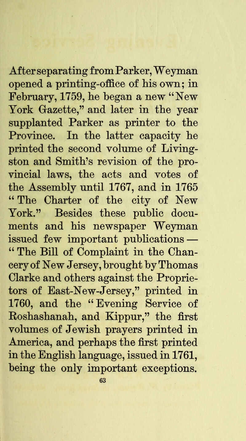 After separating from Parker, Weyman opened a printing-office of Ms own; in February, 1759, he began a new “New York Gazette,” and later in the year supplanted Parker as printer to the Province. In the latter capacity he printed the second volume of Living- ston and Smith’s revision of the pro- vincial laws, the acts and votes of the Assembly until 1767, and in 1765 “ The Charter of the city of New York.” Besides these public docu- ments and his newspaper Weyman issued few important publications — “ The Bill of Complaint in the Chan- cery of New Jersey, brought by Thomas Clarke and others against the Proprie- tors of East-New-Jersey,” printed in 1760, and the “Evening Service of Roshashanah, and Kippur,” the first volumes of Jewish prayers printed in America, and perhaps the first printed in the English language, issued in 1761, being the only important exceptions.