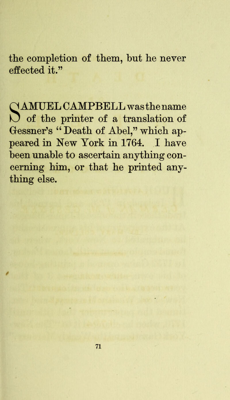 the completion of them, but he never effected it.” SAMUEL CAMPBELL was the name of the printer of a translation of Gressner’s “ Death of Abel,” which ap- peared in New York in 1764. I have been unable to ascertain anything con- cerning him, or that he printed any- thing else.