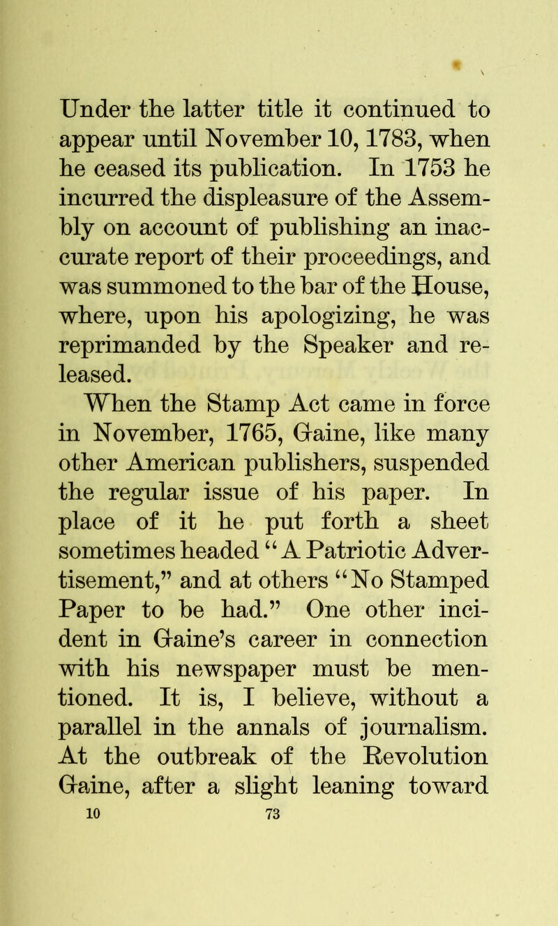 Under the latter title it continued to appear until November 10,1783, when he ceased its publication. In 1753 he incurred the displeasure of the Assem- bly on account of publishing an inac- curate report of their proceedings, and was summoned to the bar of the House, where, upon his apologizing, he was reprimanded by the Speaker and re- leased. When the Stamp Act came in force in November, 1765, Game, like many other American publishers, suspended the regular issue of his paper. In place of it he put forth a sheet sometimes headed u A Patriotic Adver- tisement,” and at others “No Stamped Paper to be had.” One other inci- dent in Game’s career in connection with his newspaper must be men- tioned. It is, I believe, without a parallel in the annals of journalism. At the outbreak of the Revolution Game, after a slight leaning toward