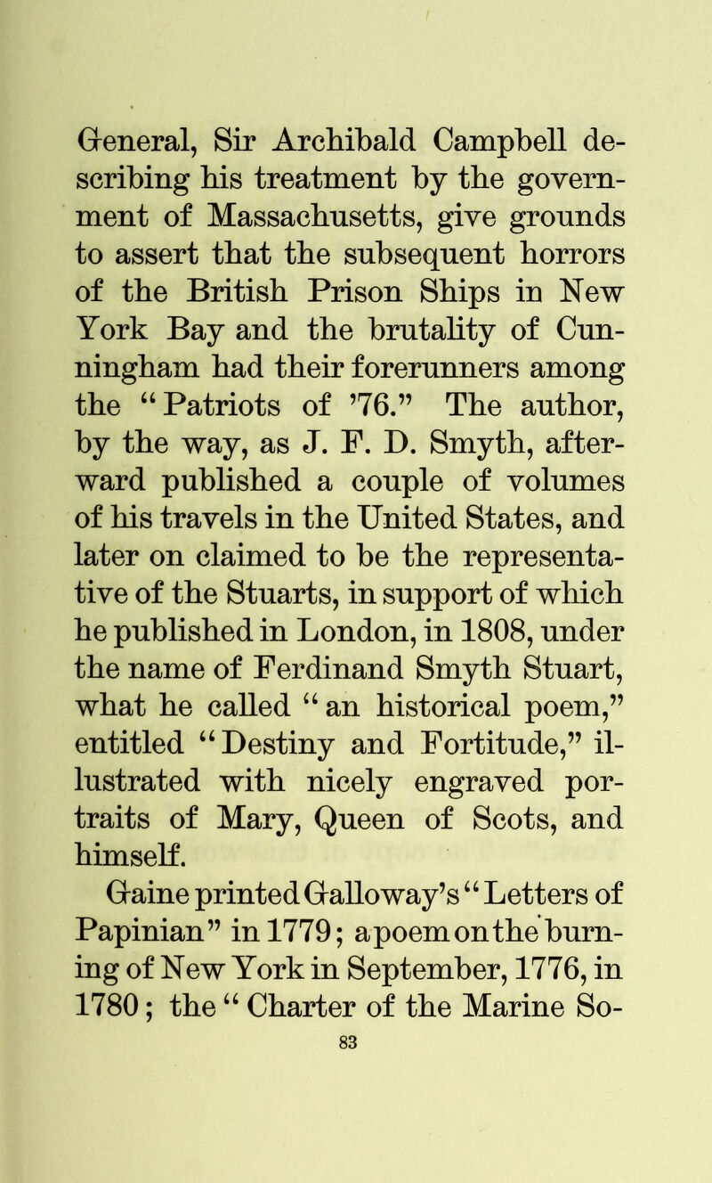 General, Sir Archibald Campbell de- scribing his treatment by the govern- ment of Massachusetts, give grounds to assert that the subsequent horrors of the British Prison Ships in New York Bay and the brutality of Cun- ningham had their forerunners among the “Patriots of ’76.” The author, by the way, as J. P. D. Smyth, after- ward published a couple of volumes of his travels in the United States, and later on claimed to be the representa- tive of the Stuarts, in support of which he published in London, in 1808, under the name of Ferdinand Smyth Stuart, what he called “ an historical poem,” entitled “Destiny and Fortitude,” il- lustrated with nicely engraved por- traits of Mary, Queen of Scots, and himself. Game printed Galloway’s “ Letters of Papinian” in 1779; a poem on the burn- ing of New York in September, 1776, in 1780; the “ Charter of the Marine So-