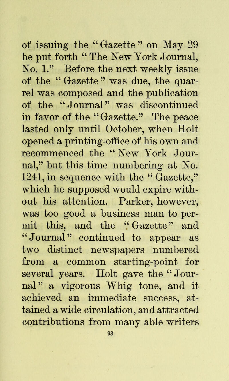 of issuing the “ Gazette ” on May 29 he put forth “ The New York Journal, No. 1.” Before the next weekly issue of the “Gazette” was due, the quar- rel was composed and the publication of the “Journal” was discontinued in favor of the “Gazette.” The peace lasted only until October, when Holt opened a printing-office of his own and recommenced the “ New York Jour- nal,” but this time numbering at No. 1241, in sequence with the “ Gazette,” which he supposed would expire with- out his attention. Parker, however, was too good a business man to per- mit this, and the “ Gazette ” and “Journal” continued to appear as two distinct newspapers numbered from a common starting-point for several years. Holt gave the “ Jour- nal” a vigorous Whig tone, and it achieved an immediate success, at- tained a wide circulation, and attracted contributions from many able writers